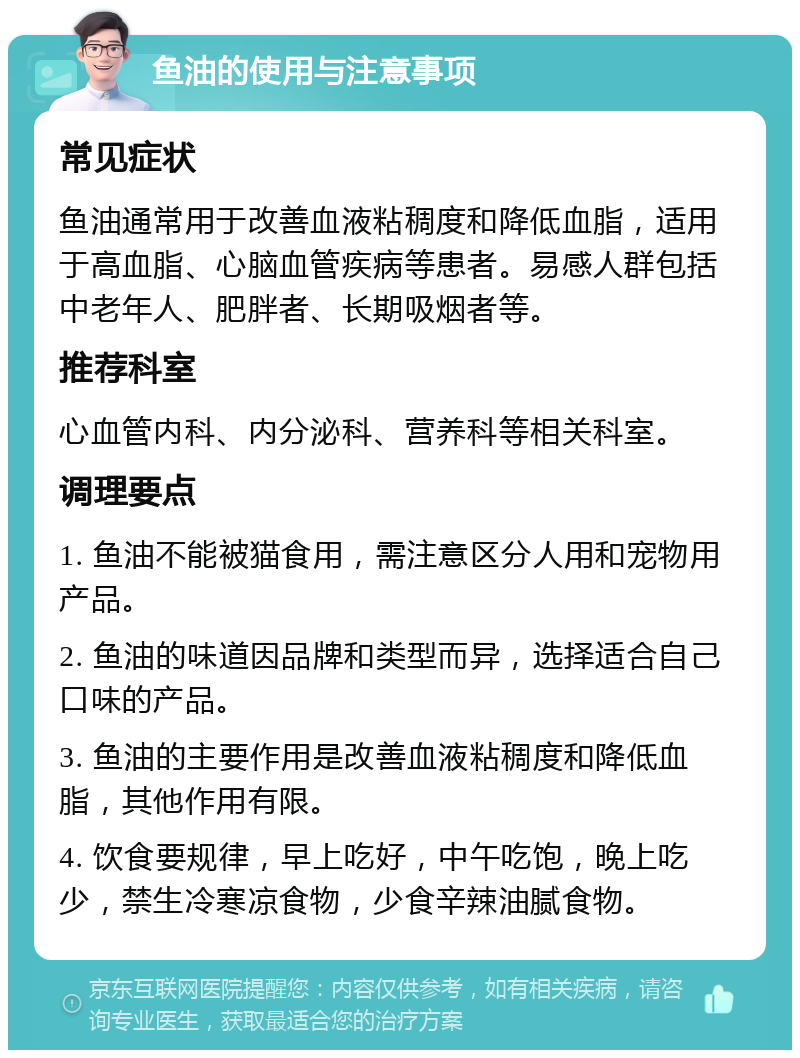 鱼油的使用与注意事项 常见症状 鱼油通常用于改善血液粘稠度和降低血脂，适用于高血脂、心脑血管疾病等患者。易感人群包括中老年人、肥胖者、长期吸烟者等。 推荐科室 心血管内科、内分泌科、营养科等相关科室。 调理要点 1. 鱼油不能被猫食用，需注意区分人用和宠物用产品。 2. 鱼油的味道因品牌和类型而异，选择适合自己口味的产品。 3. 鱼油的主要作用是改善血液粘稠度和降低血脂，其他作用有限。 4. 饮食要规律，早上吃好，中午吃饱，晚上吃少，禁生冷寒凉食物，少食辛辣油腻食物。