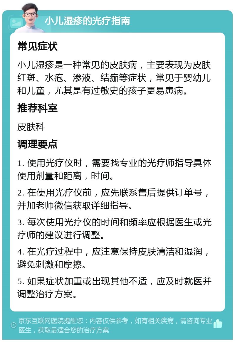 小儿湿疹的光疗指南 常见症状 小儿湿疹是一种常见的皮肤病，主要表现为皮肤红斑、水疱、渗液、结痂等症状，常见于婴幼儿和儿童，尤其是有过敏史的孩子更易患病。 推荐科室 皮肤科 调理要点 1. 使用光疗仪时，需要找专业的光疗师指导具体使用剂量和距离，时间。 2. 在使用光疗仪前，应先联系售后提供订单号，并加老师微信获取详细指导。 3. 每次使用光疗仪的时间和频率应根据医生或光疗师的建议进行调整。 4. 在光疗过程中，应注意保持皮肤清洁和湿润，避免刺激和摩擦。 5. 如果症状加重或出现其他不适，应及时就医并调整治疗方案。