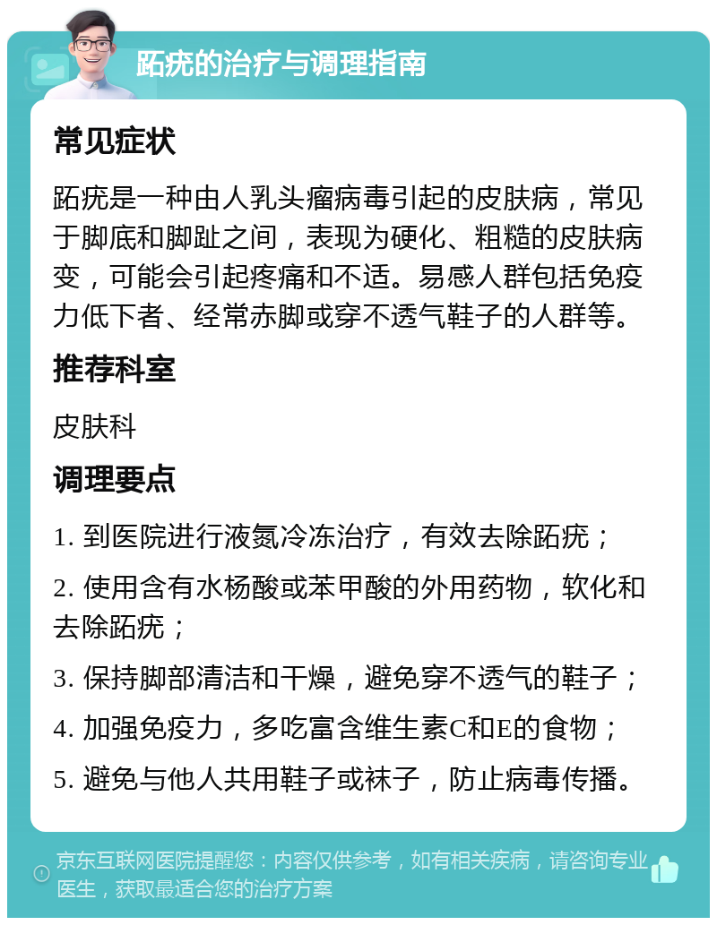 跖疣的治疗与调理指南 常见症状 跖疣是一种由人乳头瘤病毒引起的皮肤病，常见于脚底和脚趾之间，表现为硬化、粗糙的皮肤病变，可能会引起疼痛和不适。易感人群包括免疫力低下者、经常赤脚或穿不透气鞋子的人群等。 推荐科室 皮肤科 调理要点 1. 到医院进行液氮冷冻治疗，有效去除跖疣； 2. 使用含有水杨酸或苯甲酸的外用药物，软化和去除跖疣； 3. 保持脚部清洁和干燥，避免穿不透气的鞋子； 4. 加强免疫力，多吃富含维生素C和E的食物； 5. 避免与他人共用鞋子或袜子，防止病毒传播。