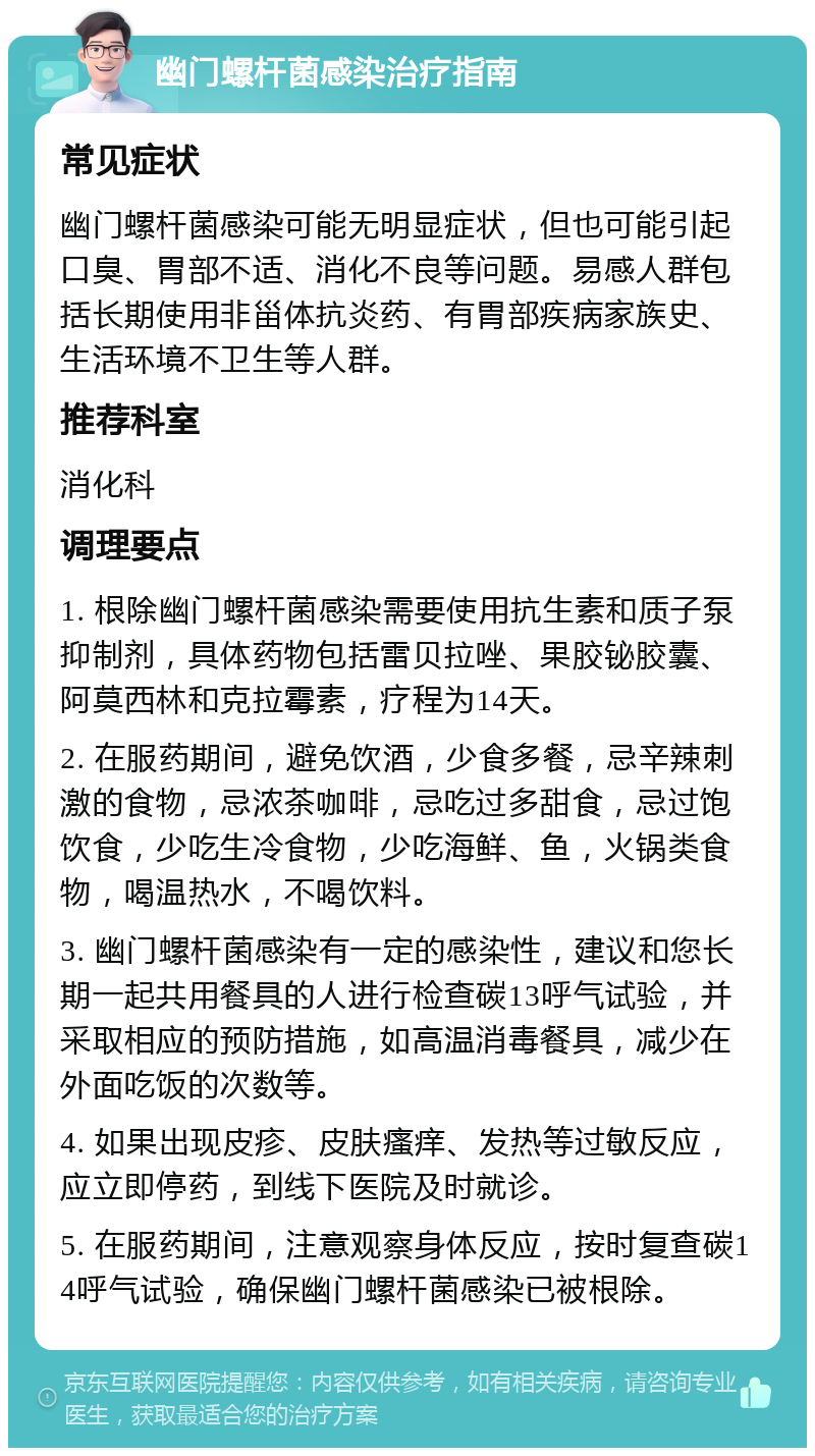 幽门螺杆菌感染治疗指南 常见症状 幽门螺杆菌感染可能无明显症状，但也可能引起口臭、胃部不适、消化不良等问题。易感人群包括长期使用非甾体抗炎药、有胃部疾病家族史、生活环境不卫生等人群。 推荐科室 消化科 调理要点 1. 根除幽门螺杆菌感染需要使用抗生素和质子泵抑制剂，具体药物包括雷贝拉唑、果胶铋胶囊、阿莫西林和克拉霉素，疗程为14天。 2. 在服药期间，避免饮酒，少食多餐，忌辛辣刺激的食物，忌浓茶咖啡，忌吃过多甜食，忌过饱饮食，少吃生冷食物，少吃海鲜、鱼，火锅类食物，喝温热水，不喝饮料。 3. 幽门螺杆菌感染有一定的感染性，建议和您长期一起共用餐具的人进行检查碳13呼气试验，并采取相应的预防措施，如高温消毒餐具，减少在外面吃饭的次数等。 4. 如果出现皮疹、皮肤瘙痒、发热等过敏反应，应立即停药，到线下医院及时就诊。 5. 在服药期间，注意观察身体反应，按时复查碳14呼气试验，确保幽门螺杆菌感染已被根除。