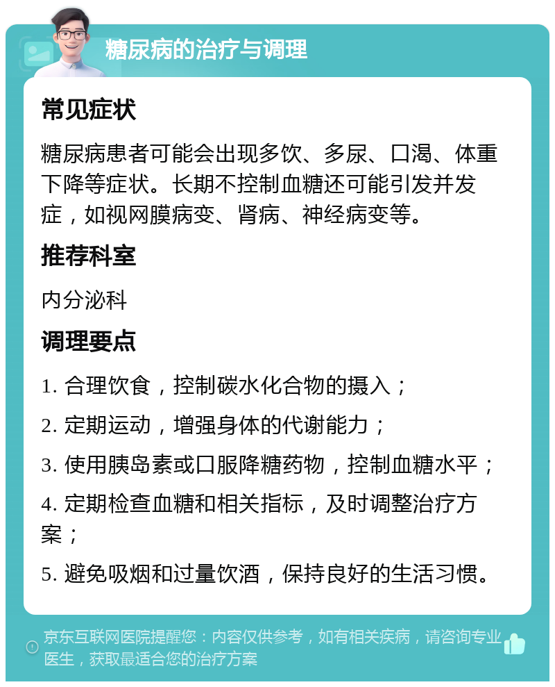 糖尿病的治疗与调理 常见症状 糖尿病患者可能会出现多饮、多尿、口渴、体重下降等症状。长期不控制血糖还可能引发并发症，如视网膜病变、肾病、神经病变等。 推荐科室 内分泌科 调理要点 1. 合理饮食，控制碳水化合物的摄入； 2. 定期运动，增强身体的代谢能力； 3. 使用胰岛素或口服降糖药物，控制血糖水平； 4. 定期检查血糖和相关指标，及时调整治疗方案； 5. 避免吸烟和过量饮酒，保持良好的生活习惯。