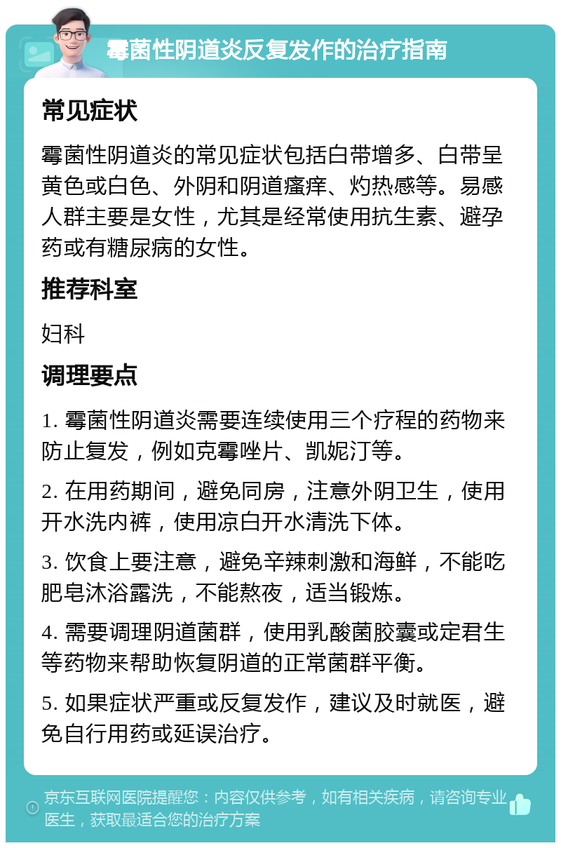 霉菌性阴道炎反复发作的治疗指南 常见症状 霉菌性阴道炎的常见症状包括白带增多、白带呈黄色或白色、外阴和阴道瘙痒、灼热感等。易感人群主要是女性，尤其是经常使用抗生素、避孕药或有糖尿病的女性。 推荐科室 妇科 调理要点 1. 霉菌性阴道炎需要连续使用三个疗程的药物来防止复发，例如克霉唑片、凯妮汀等。 2. 在用药期间，避免同房，注意外阴卫生，使用开水洗内裤，使用凉白开水清洗下体。 3. 饮食上要注意，避免辛辣刺激和海鲜，不能吃肥皂沐浴露洗，不能熬夜，适当锻炼。 4. 需要调理阴道菌群，使用乳酸菌胶囊或定君生等药物来帮助恢复阴道的正常菌群平衡。 5. 如果症状严重或反复发作，建议及时就医，避免自行用药或延误治疗。