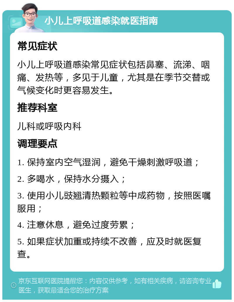 小儿上呼吸道感染就医指南 常见症状 小儿上呼吸道感染常见症状包括鼻塞、流涕、咽痛、发热等，多见于儿童，尤其是在季节交替或气候变化时更容易发生。 推荐科室 儿科或呼吸内科 调理要点 1. 保持室内空气湿润，避免干燥刺激呼吸道； 2. 多喝水，保持水分摄入； 3. 使用小儿豉翘清热颗粒等中成药物，按照医嘱服用； 4. 注意休息，避免过度劳累； 5. 如果症状加重或持续不改善，应及时就医复查。