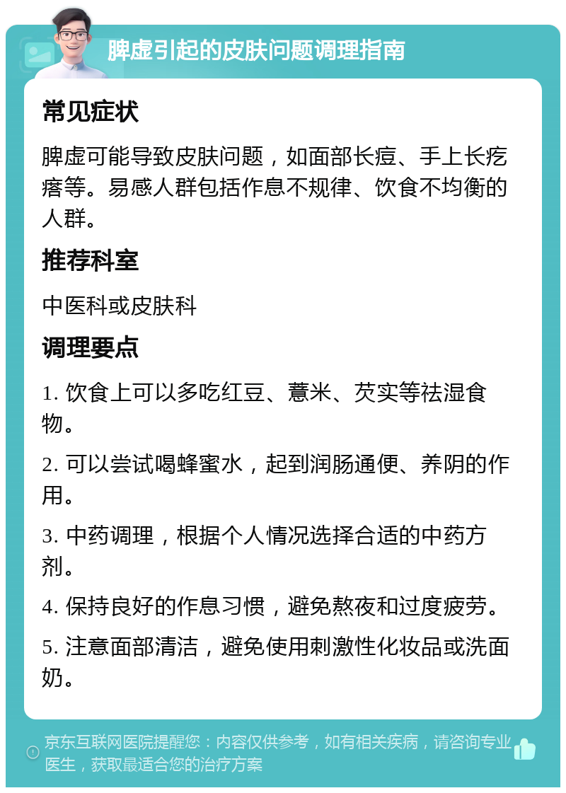 脾虚引起的皮肤问题调理指南 常见症状 脾虚可能导致皮肤问题，如面部长痘、手上长疙瘩等。易感人群包括作息不规律、饮食不均衡的人群。 推荐科室 中医科或皮肤科 调理要点 1. 饮食上可以多吃红豆、薏米、芡实等祛湿食物。 2. 可以尝试喝蜂蜜水，起到润肠通便、养阴的作用。 3. 中药调理，根据个人情况选择合适的中药方剂。 4. 保持良好的作息习惯，避免熬夜和过度疲劳。 5. 注意面部清洁，避免使用刺激性化妆品或洗面奶。