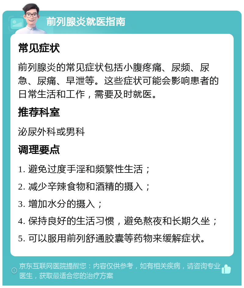 前列腺炎就医指南 常见症状 前列腺炎的常见症状包括小腹疼痛、尿频、尿急、尿痛、早泄等。这些症状可能会影响患者的日常生活和工作，需要及时就医。 推荐科室 泌尿外科或男科 调理要点 1. 避免过度手淫和频繁性生活； 2. 减少辛辣食物和酒精的摄入； 3. 增加水分的摄入； 4. 保持良好的生活习惯，避免熬夜和长期久坐； 5. 可以服用前列舒通胶囊等药物来缓解症状。