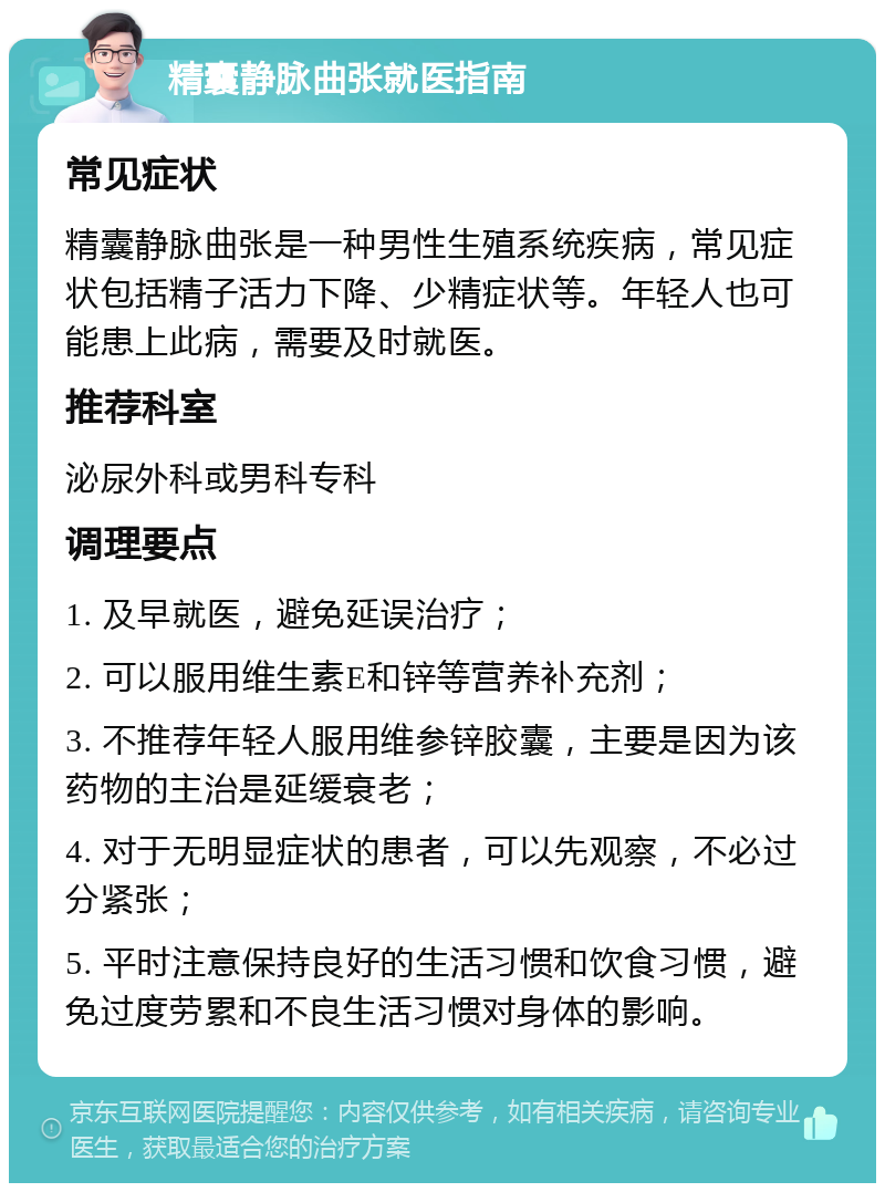 精囊静脉曲张就医指南 常见症状 精囊静脉曲张是一种男性生殖系统疾病，常见症状包括精子活力下降、少精症状等。年轻人也可能患上此病，需要及时就医。 推荐科室 泌尿外科或男科专科 调理要点 1. 及早就医，避免延误治疗； 2. 可以服用维生素E和锌等营养补充剂； 3. 不推荐年轻人服用维参锌胶囊，主要是因为该药物的主治是延缓衰老； 4. 对于无明显症状的患者，可以先观察，不必过分紧张； 5. 平时注意保持良好的生活习惯和饮食习惯，避免过度劳累和不良生活习惯对身体的影响。