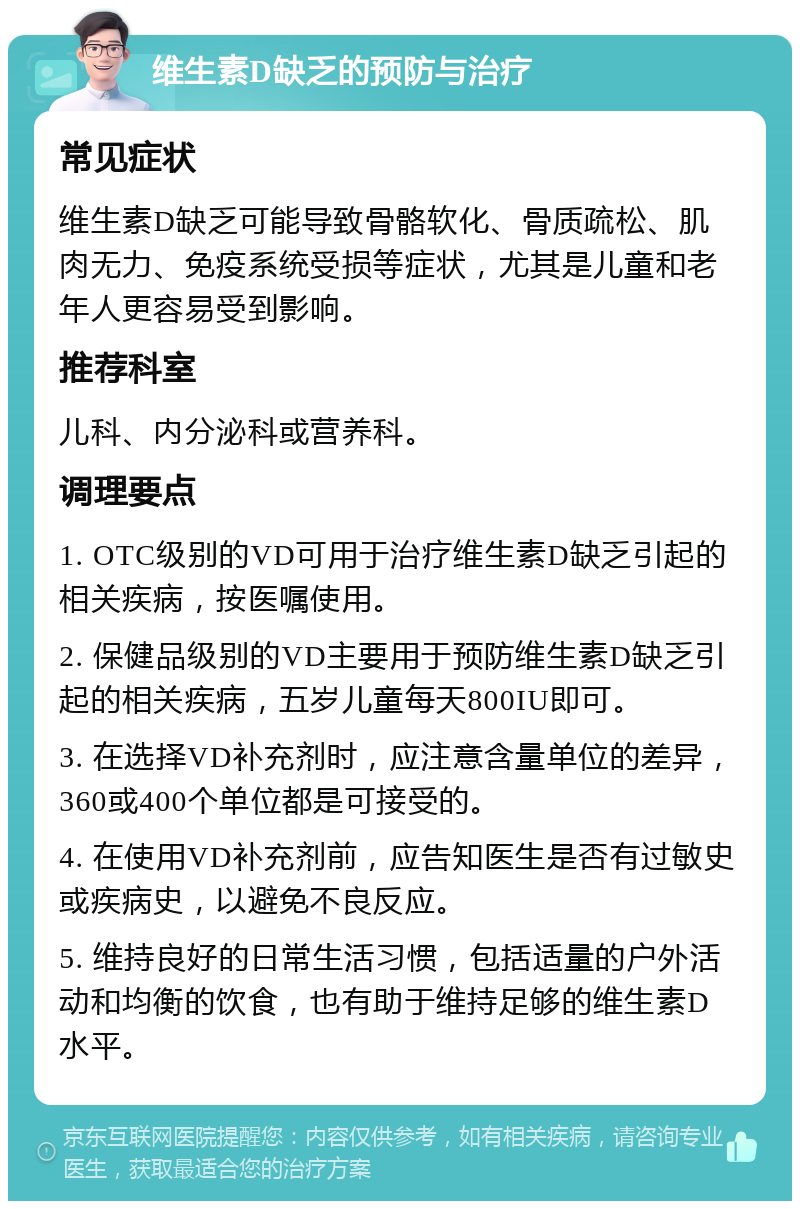 维生素D缺乏的预防与治疗 常见症状 维生素D缺乏可能导致骨骼软化、骨质疏松、肌肉无力、免疫系统受损等症状，尤其是儿童和老年人更容易受到影响。 推荐科室 儿科、内分泌科或营养科。 调理要点 1. OTC级别的VD可用于治疗维生素D缺乏引起的相关疾病，按医嘱使用。 2. 保健品级别的VD主要用于预防维生素D缺乏引起的相关疾病，五岁儿童每天800IU即可。 3. 在选择VD补充剂时，应注意含量单位的差异，360或400个单位都是可接受的。 4. 在使用VD补充剂前，应告知医生是否有过敏史或疾病史，以避免不良反应。 5. 维持良好的日常生活习惯，包括适量的户外活动和均衡的饮食，也有助于维持足够的维生素D水平。