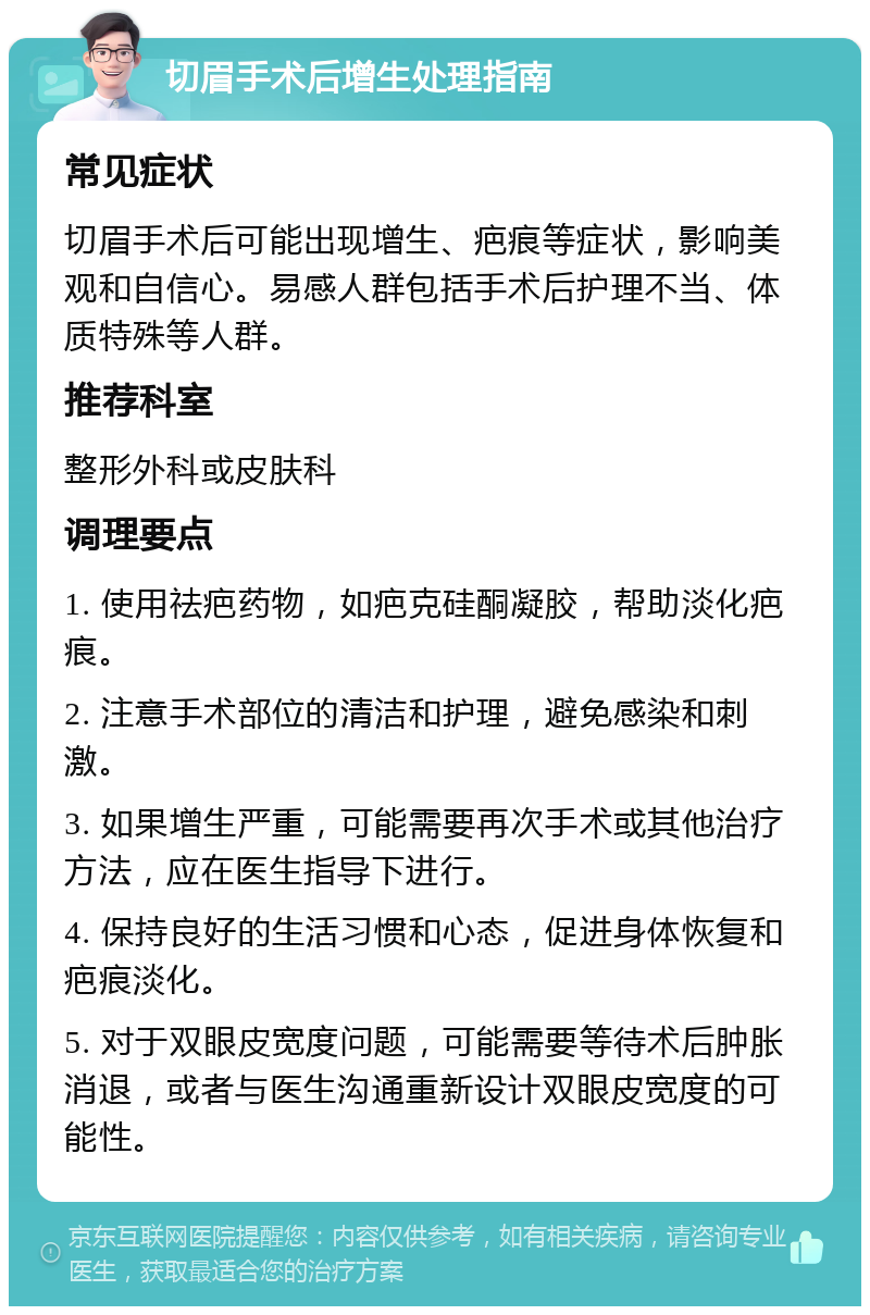 切眉手术后增生处理指南 常见症状 切眉手术后可能出现增生、疤痕等症状，影响美观和自信心。易感人群包括手术后护理不当、体质特殊等人群。 推荐科室 整形外科或皮肤科 调理要点 1. 使用祛疤药物，如疤克硅酮凝胶，帮助淡化疤痕。 2. 注意手术部位的清洁和护理，避免感染和刺激。 3. 如果增生严重，可能需要再次手术或其他治疗方法，应在医生指导下进行。 4. 保持良好的生活习惯和心态，促进身体恢复和疤痕淡化。 5. 对于双眼皮宽度问题，可能需要等待术后肿胀消退，或者与医生沟通重新设计双眼皮宽度的可能性。