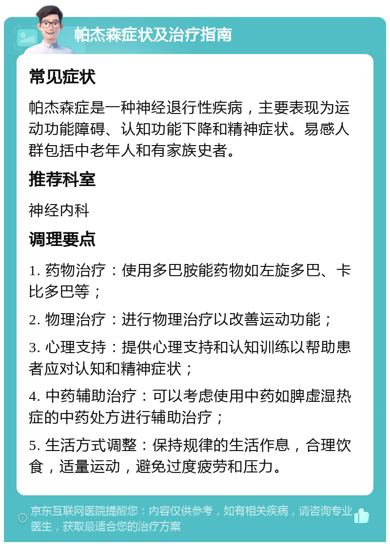 帕杰森症状及治疗指南 常见症状 帕杰森症是一种神经退行性疾病，主要表现为运动功能障碍、认知功能下降和精神症状。易感人群包括中老年人和有家族史者。 推荐科室 神经内科 调理要点 1. 药物治疗：使用多巴胺能药物如左旋多巴、卡比多巴等； 2. 物理治疗：进行物理治疗以改善运动功能； 3. 心理支持：提供心理支持和认知训练以帮助患者应对认知和精神症状； 4. 中药辅助治疗：可以考虑使用中药如脾虚湿热症的中药处方进行辅助治疗； 5. 生活方式调整：保持规律的生活作息，合理饮食，适量运动，避免过度疲劳和压力。