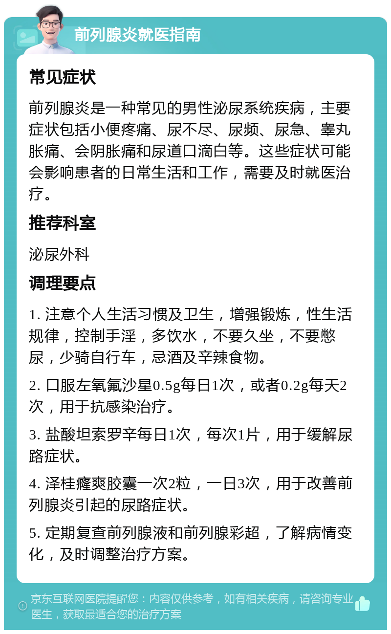 前列腺炎就医指南 常见症状 前列腺炎是一种常见的男性泌尿系统疾病，主要症状包括小便疼痛、尿不尽、尿频、尿急、睾丸胀痛、会阴胀痛和尿道口滴白等。这些症状可能会影响患者的日常生活和工作，需要及时就医治疗。 推荐科室 泌尿外科 调理要点 1. 注意个人生活习惯及卫生，增强锻炼，性生活规律，控制手淫，多饮水，不要久坐，不要憋尿，少骑自行车，忌酒及辛辣食物。 2. 口服左氧氟沙星0.5g每日1次，或者0.2g每天2次，用于抗感染治疗。 3. 盐酸坦索罗辛每日1次，每次1片，用于缓解尿路症状。 4. 泽桂癃爽胶囊一次2粒，一日3次，用于改善前列腺炎引起的尿路症状。 5. 定期复查前列腺液和前列腺彩超，了解病情变化，及时调整治疗方案。