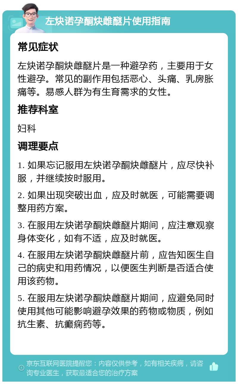 左炔诺孕酮炔雌醚片使用指南 常见症状 左炔诺孕酮炔雌醚片是一种避孕药，主要用于女性避孕。常见的副作用包括恶心、头痛、乳房胀痛等。易感人群为有生育需求的女性。 推荐科室 妇科 调理要点 1. 如果忘记服用左炔诺孕酮炔雌醚片，应尽快补服，并继续按时服用。 2. 如果出现突破出血，应及时就医，可能需要调整用药方案。 3. 在服用左炔诺孕酮炔雌醚片期间，应注意观察身体变化，如有不适，应及时就医。 4. 在服用左炔诺孕酮炔雌醚片前，应告知医生自己的病史和用药情况，以便医生判断是否适合使用该药物。 5. 在服用左炔诺孕酮炔雌醚片期间，应避免同时使用其他可能影响避孕效果的药物或物质，例如抗生素、抗癫痫药等。