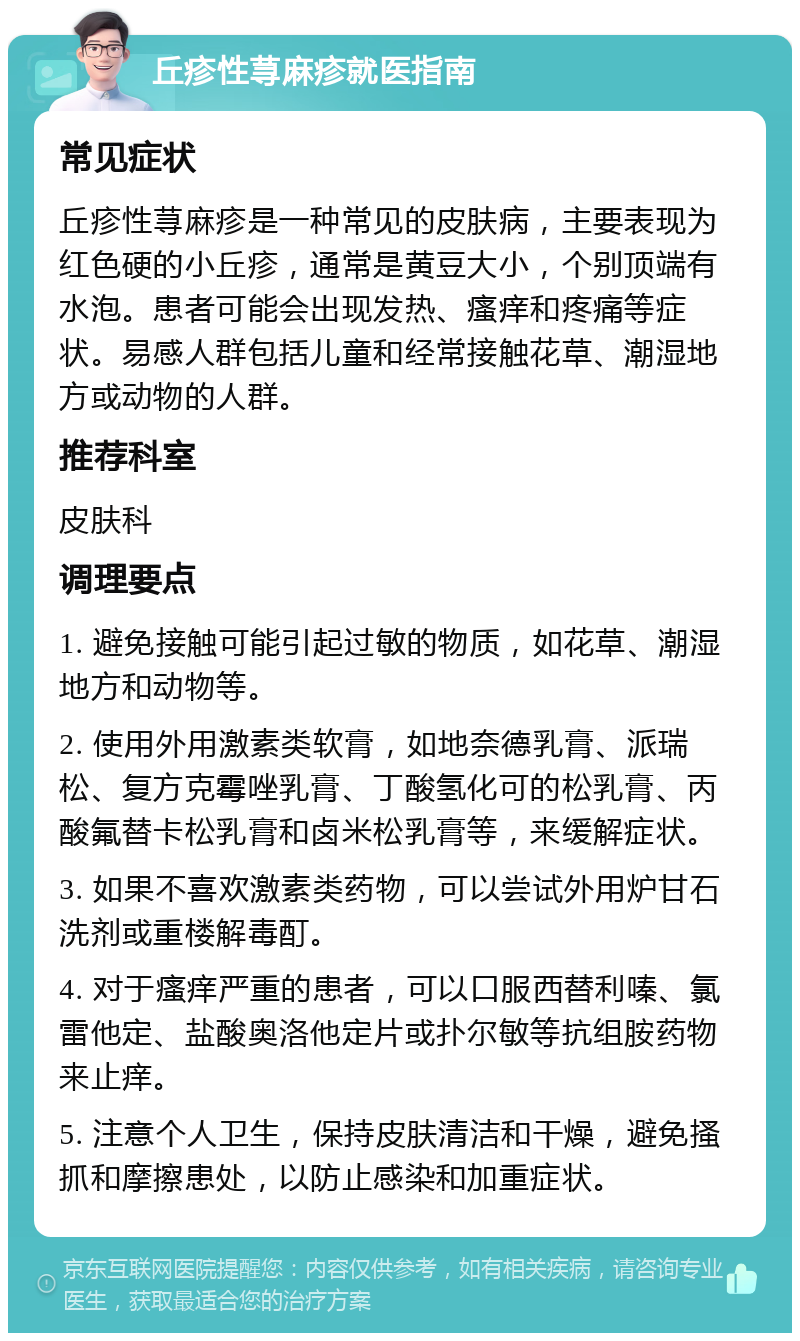 丘疹性荨麻疹就医指南 常见症状 丘疹性荨麻疹是一种常见的皮肤病，主要表现为红色硬的小丘疹，通常是黄豆大小，个别顶端有水泡。患者可能会出现发热、瘙痒和疼痛等症状。易感人群包括儿童和经常接触花草、潮湿地方或动物的人群。 推荐科室 皮肤科 调理要点 1. 避免接触可能引起过敏的物质，如花草、潮湿地方和动物等。 2. 使用外用激素类软膏，如地奈德乳膏、派瑞松、复方克霉唑乳膏、丁酸氢化可的松乳膏、丙酸氟替卡松乳膏和卤米松乳膏等，来缓解症状。 3. 如果不喜欢激素类药物，可以尝试外用炉甘石洗剂或重楼解毒酊。 4. 对于瘙痒严重的患者，可以口服西替利嗪、氯雷他定、盐酸奥洛他定片或扑尔敏等抗组胺药物来止痒。 5. 注意个人卫生，保持皮肤清洁和干燥，避免搔抓和摩擦患处，以防止感染和加重症状。