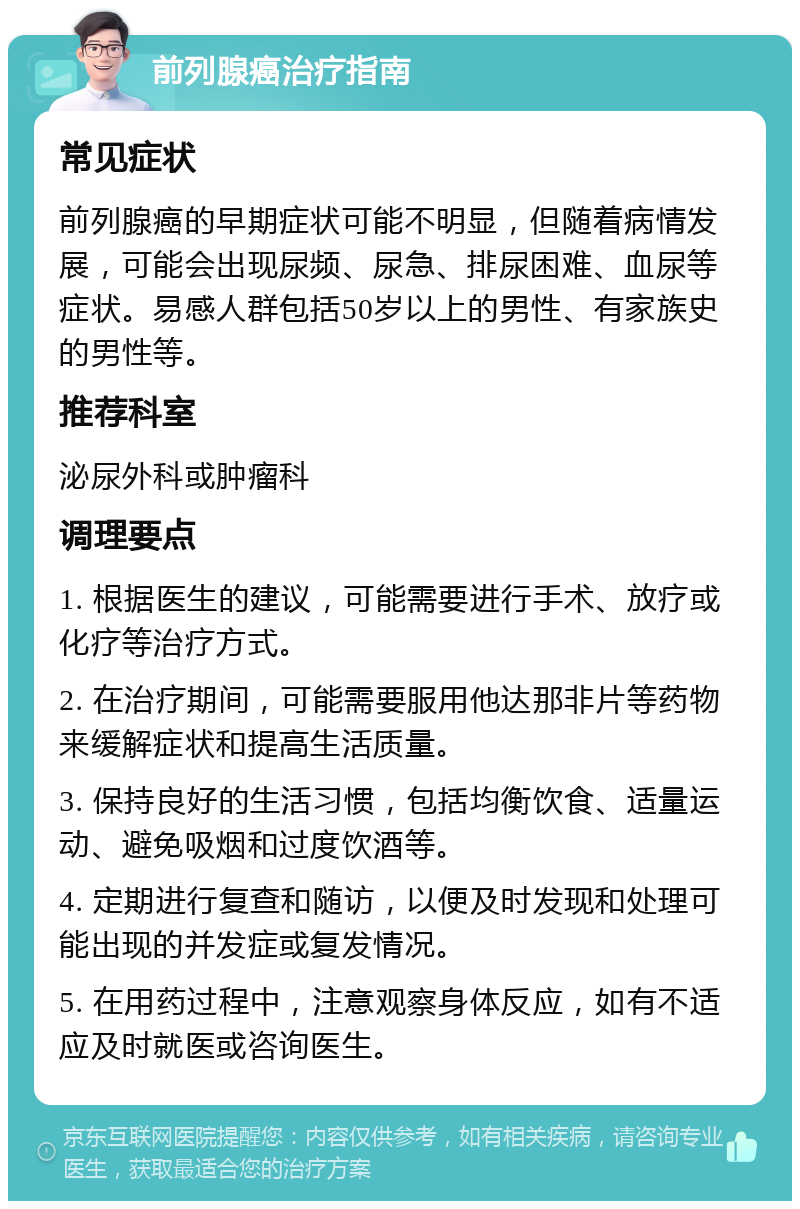 前列腺癌治疗指南 常见症状 前列腺癌的早期症状可能不明显，但随着病情发展，可能会出现尿频、尿急、排尿困难、血尿等症状。易感人群包括50岁以上的男性、有家族史的男性等。 推荐科室 泌尿外科或肿瘤科 调理要点 1. 根据医生的建议，可能需要进行手术、放疗或化疗等治疗方式。 2. 在治疗期间，可能需要服用他达那非片等药物来缓解症状和提高生活质量。 3. 保持良好的生活习惯，包括均衡饮食、适量运动、避免吸烟和过度饮酒等。 4. 定期进行复查和随访，以便及时发现和处理可能出现的并发症或复发情况。 5. 在用药过程中，注意观察身体反应，如有不适应及时就医或咨询医生。