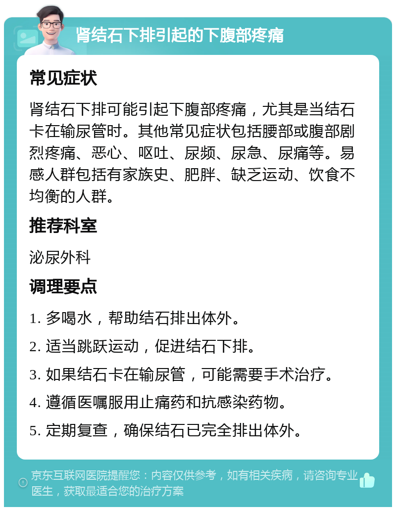 肾结石下排引起的下腹部疼痛 常见症状 肾结石下排可能引起下腹部疼痛，尤其是当结石卡在输尿管时。其他常见症状包括腰部或腹部剧烈疼痛、恶心、呕吐、尿频、尿急、尿痛等。易感人群包括有家族史、肥胖、缺乏运动、饮食不均衡的人群。 推荐科室 泌尿外科 调理要点 1. 多喝水，帮助结石排出体外。 2. 适当跳跃运动，促进结石下排。 3. 如果结石卡在输尿管，可能需要手术治疗。 4. 遵循医嘱服用止痛药和抗感染药物。 5. 定期复查，确保结石已完全排出体外。