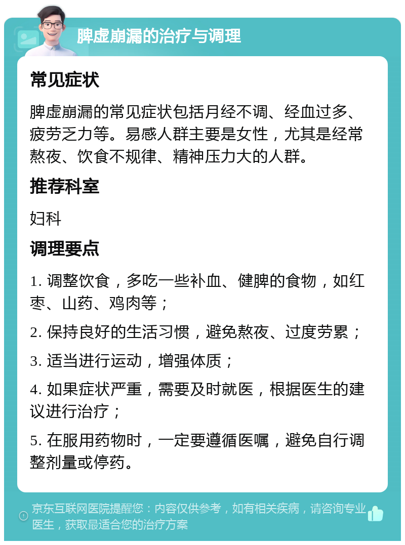 脾虚崩漏的治疗与调理 常见症状 脾虚崩漏的常见症状包括月经不调、经血过多、疲劳乏力等。易感人群主要是女性，尤其是经常熬夜、饮食不规律、精神压力大的人群。 推荐科室 妇科 调理要点 1. 调整饮食，多吃一些补血、健脾的食物，如红枣、山药、鸡肉等； 2. 保持良好的生活习惯，避免熬夜、过度劳累； 3. 适当进行运动，增强体质； 4. 如果症状严重，需要及时就医，根据医生的建议进行治疗； 5. 在服用药物时，一定要遵循医嘱，避免自行调整剂量或停药。