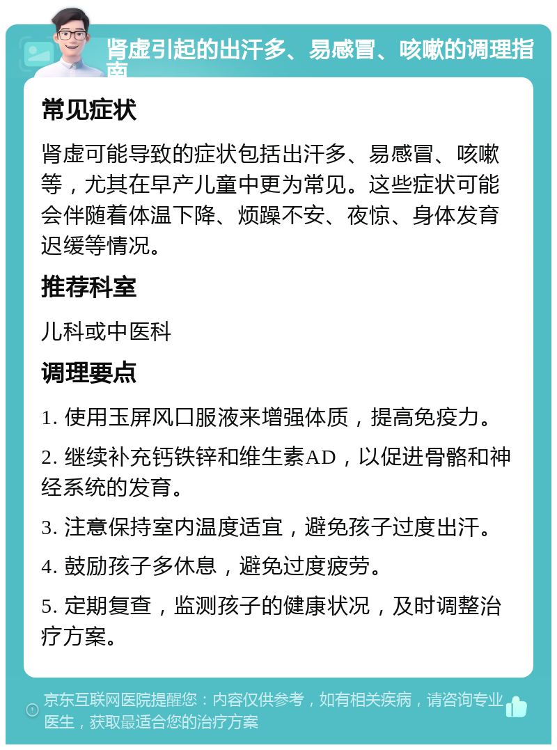 肾虚引起的出汗多、易感冒、咳嗽的调理指南 常见症状 肾虚可能导致的症状包括出汗多、易感冒、咳嗽等，尤其在早产儿童中更为常见。这些症状可能会伴随着体温下降、烦躁不安、夜惊、身体发育迟缓等情况。 推荐科室 儿科或中医科 调理要点 1. 使用玉屏风口服液来增强体质，提高免疫力。 2. 继续补充钙铁锌和维生素AD，以促进骨骼和神经系统的发育。 3. 注意保持室内温度适宜，避免孩子过度出汗。 4. 鼓励孩子多休息，避免过度疲劳。 5. 定期复查，监测孩子的健康状况，及时调整治疗方案。