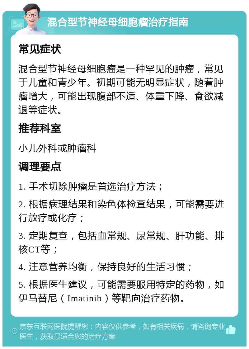 混合型节神经母细胞瘤治疗指南 常见症状 混合型节神经母细胞瘤是一种罕见的肿瘤，常见于儿童和青少年。初期可能无明显症状，随着肿瘤增大，可能出现腹部不适、体重下降、食欲减退等症状。 推荐科室 小儿外科或肿瘤科 调理要点 1. 手术切除肿瘤是首选治疗方法； 2. 根据病理结果和染色体检查结果，可能需要进行放疗或化疗； 3. 定期复查，包括血常规、尿常规、肝功能、排核CT等； 4. 注意营养均衡，保持良好的生活习惯； 5. 根据医生建议，可能需要服用特定的药物，如伊马替尼（Imatinib）等靶向治疗药物。