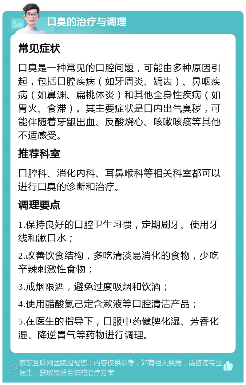 口臭的治疗与调理 常见症状 口臭是一种常见的口腔问题，可能由多种原因引起，包括口腔疾病（如牙周炎、龋齿）、鼻咽疾病（如鼻渊、扁桃体炎）和其他全身性疾病（如胃火、食滞）。其主要症状是口内出气臭秽，可能伴随着牙龈出血、反酸烧心、咳嗽咳痰等其他不适感受。 推荐科室 口腔科、消化内科、耳鼻喉科等相关科室都可以进行口臭的诊断和治疗。 调理要点 1.保持良好的口腔卫生习惯，定期刷牙、使用牙线和漱口水； 2.改善饮食结构，多吃清淡易消化的食物，少吃辛辣刺激性食物； 3.戒烟限酒，避免过度吸烟和饮酒； 4.使用醋酸氯己定含漱液等口腔清洁产品； 5.在医生的指导下，口服中药健脾化湿、芳香化湿、降逆胃气等药物进行调理。