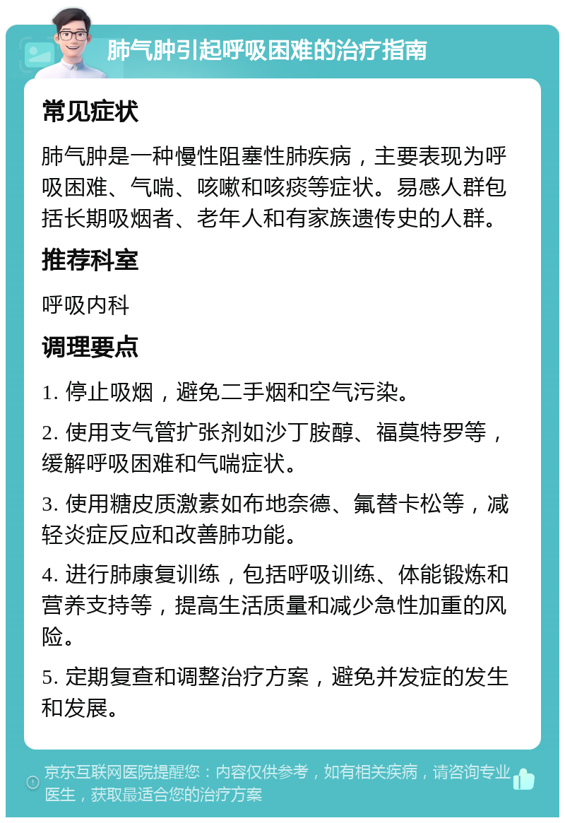 肺气肿引起呼吸困难的治疗指南 常见症状 肺气肿是一种慢性阻塞性肺疾病，主要表现为呼吸困难、气喘、咳嗽和咳痰等症状。易感人群包括长期吸烟者、老年人和有家族遗传史的人群。 推荐科室 呼吸内科 调理要点 1. 停止吸烟，避免二手烟和空气污染。 2. 使用支气管扩张剂如沙丁胺醇、福莫特罗等，缓解呼吸困难和气喘症状。 3. 使用糖皮质激素如布地奈德、氟替卡松等，减轻炎症反应和改善肺功能。 4. 进行肺康复训练，包括呼吸训练、体能锻炼和营养支持等，提高生活质量和减少急性加重的风险。 5. 定期复查和调整治疗方案，避免并发症的发生和发展。