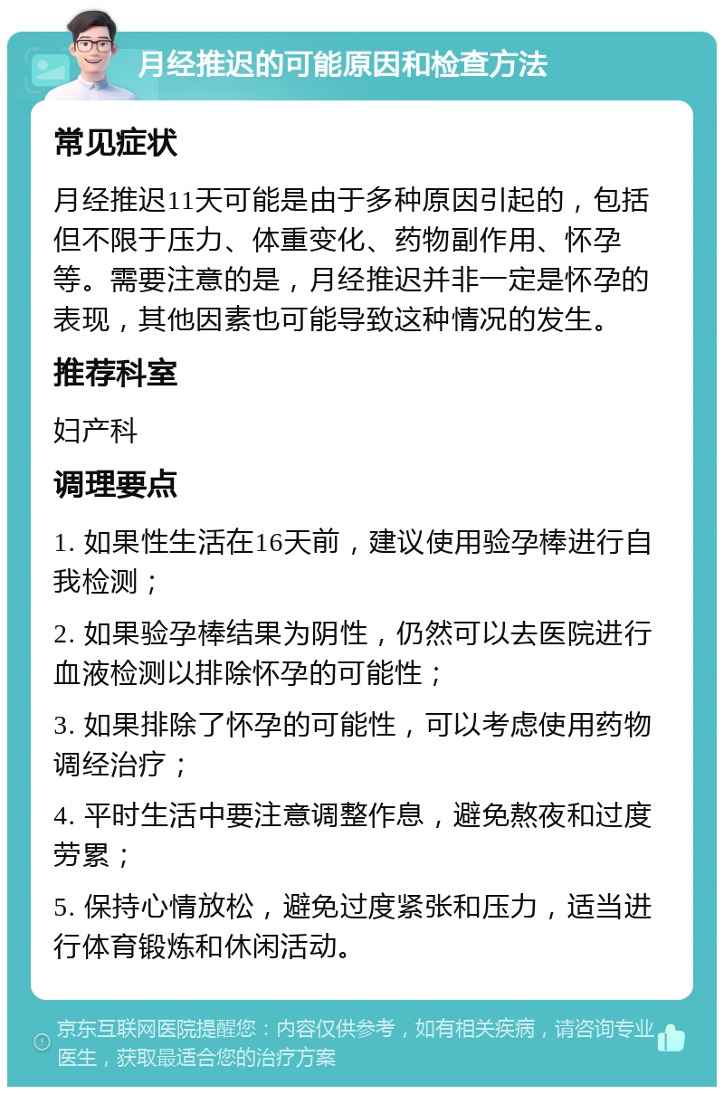 月经推迟的可能原因和检查方法 常见症状 月经推迟11天可能是由于多种原因引起的，包括但不限于压力、体重变化、药物副作用、怀孕等。需要注意的是，月经推迟并非一定是怀孕的表现，其他因素也可能导致这种情况的发生。 推荐科室 妇产科 调理要点 1. 如果性生活在16天前，建议使用验孕棒进行自我检测； 2. 如果验孕棒结果为阴性，仍然可以去医院进行血液检测以排除怀孕的可能性； 3. 如果排除了怀孕的可能性，可以考虑使用药物调经治疗； 4. 平时生活中要注意调整作息，避免熬夜和过度劳累； 5. 保持心情放松，避免过度紧张和压力，适当进行体育锻炼和休闲活动。