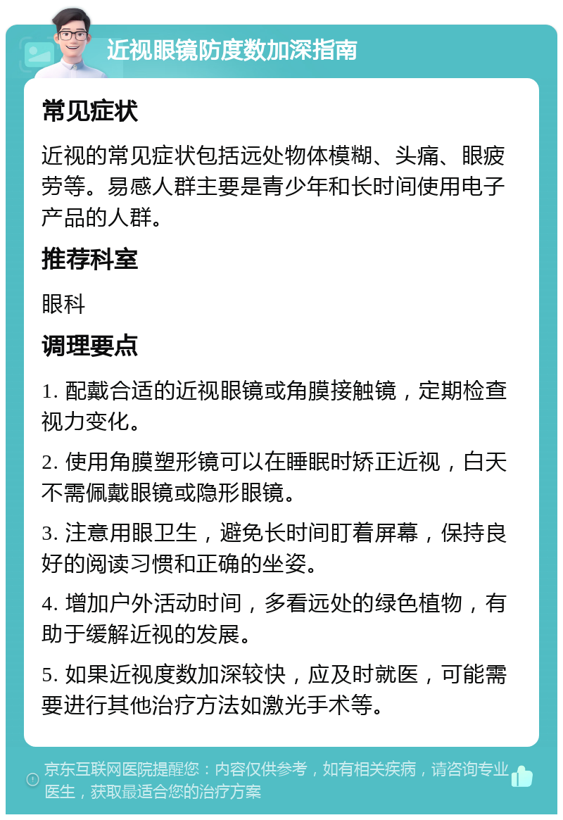 近视眼镜防度数加深指南 常见症状 近视的常见症状包括远处物体模糊、头痛、眼疲劳等。易感人群主要是青少年和长时间使用电子产品的人群。 推荐科室 眼科 调理要点 1. 配戴合适的近视眼镜或角膜接触镜，定期检查视力变化。 2. 使用角膜塑形镜可以在睡眠时矫正近视，白天不需佩戴眼镜或隐形眼镜。 3. 注意用眼卫生，避免长时间盯着屏幕，保持良好的阅读习惯和正确的坐姿。 4. 增加户外活动时间，多看远处的绿色植物，有助于缓解近视的发展。 5. 如果近视度数加深较快，应及时就医，可能需要进行其他治疗方法如激光手术等。