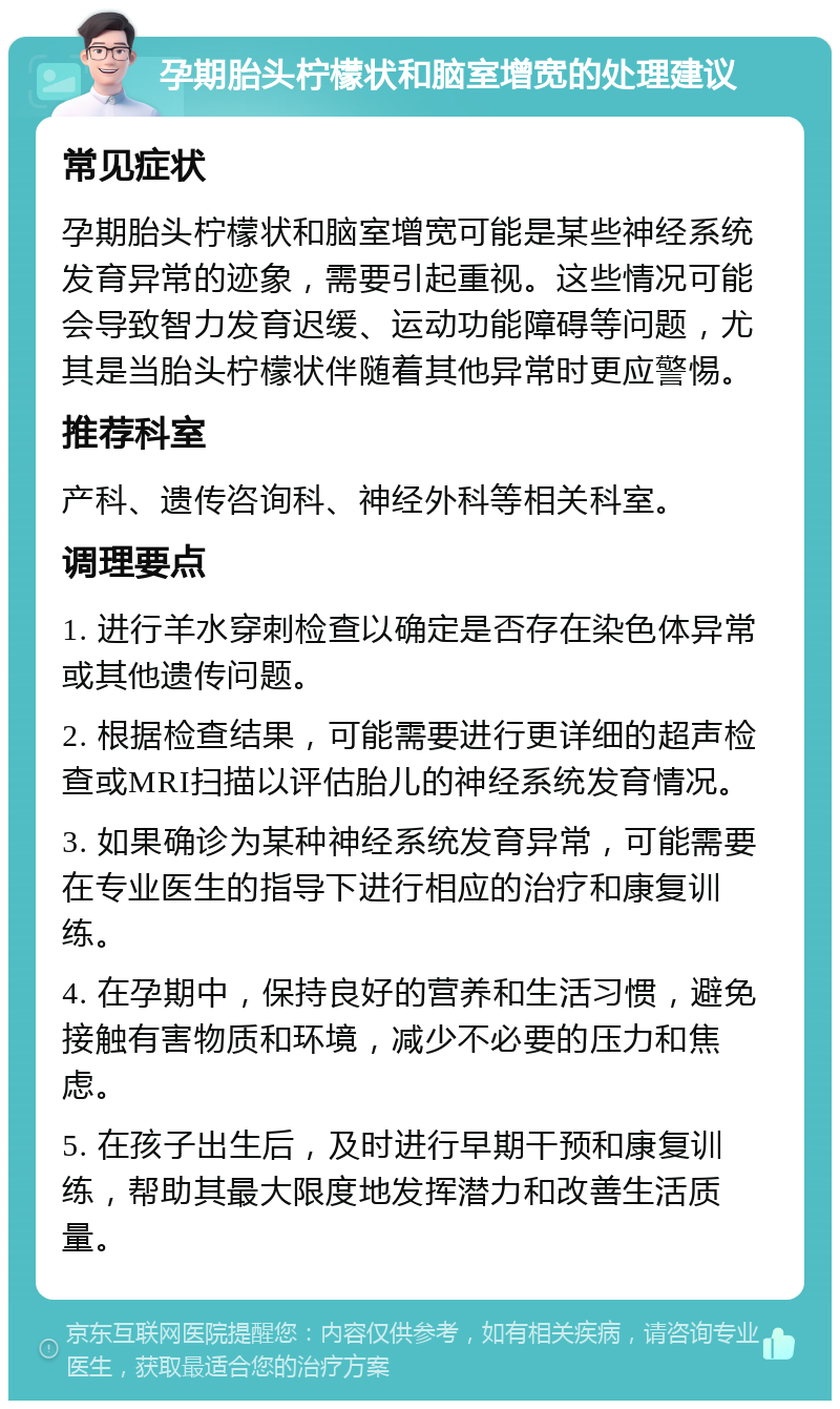 孕期胎头柠檬状和脑室增宽的处理建议 常见症状 孕期胎头柠檬状和脑室增宽可能是某些神经系统发育异常的迹象，需要引起重视。这些情况可能会导致智力发育迟缓、运动功能障碍等问题，尤其是当胎头柠檬状伴随着其他异常时更应警惕。 推荐科室 产科、遗传咨询科、神经外科等相关科室。 调理要点 1. 进行羊水穿刺检查以确定是否存在染色体异常或其他遗传问题。 2. 根据检查结果，可能需要进行更详细的超声检查或MRI扫描以评估胎儿的神经系统发育情况。 3. 如果确诊为某种神经系统发育异常，可能需要在专业医生的指导下进行相应的治疗和康复训练。 4. 在孕期中，保持良好的营养和生活习惯，避免接触有害物质和环境，减少不必要的压力和焦虑。 5. 在孩子出生后，及时进行早期干预和康复训练，帮助其最大限度地发挥潜力和改善生活质量。