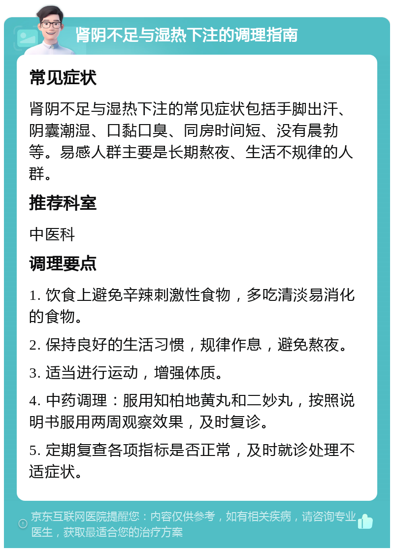 肾阴不足与湿热下注的调理指南 常见症状 肾阴不足与湿热下注的常见症状包括手脚出汗、阴囊潮湿、口黏口臭、同房时间短、没有晨勃等。易感人群主要是长期熬夜、生活不规律的人群。 推荐科室 中医科 调理要点 1. 饮食上避免辛辣刺激性食物，多吃清淡易消化的食物。 2. 保持良好的生活习惯，规律作息，避免熬夜。 3. 适当进行运动，增强体质。 4. 中药调理：服用知柏地黄丸和二妙丸，按照说明书服用两周观察效果，及时复诊。 5. 定期复查各项指标是否正常，及时就诊处理不适症状。