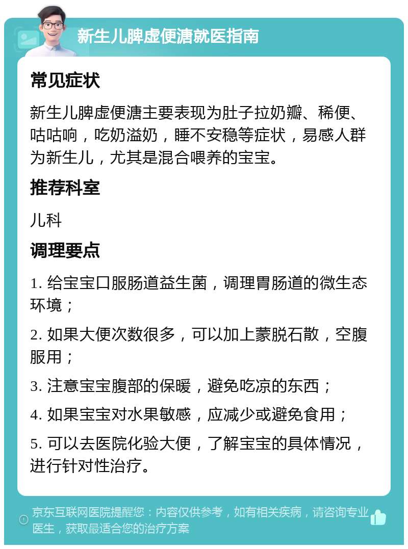 新生儿脾虚便溏就医指南 常见症状 新生儿脾虚便溏主要表现为肚子拉奶瓣、稀便、咕咕响，吃奶溢奶，睡不安稳等症状，易感人群为新生儿，尤其是混合喂养的宝宝。 推荐科室 儿科 调理要点 1. 给宝宝口服肠道益生菌，调理胃肠道的微生态环境； 2. 如果大便次数很多，可以加上蒙脱石散，空腹服用； 3. 注意宝宝腹部的保暖，避免吃凉的东西； 4. 如果宝宝对水果敏感，应减少或避免食用； 5. 可以去医院化验大便，了解宝宝的具体情况，进行针对性治疗。