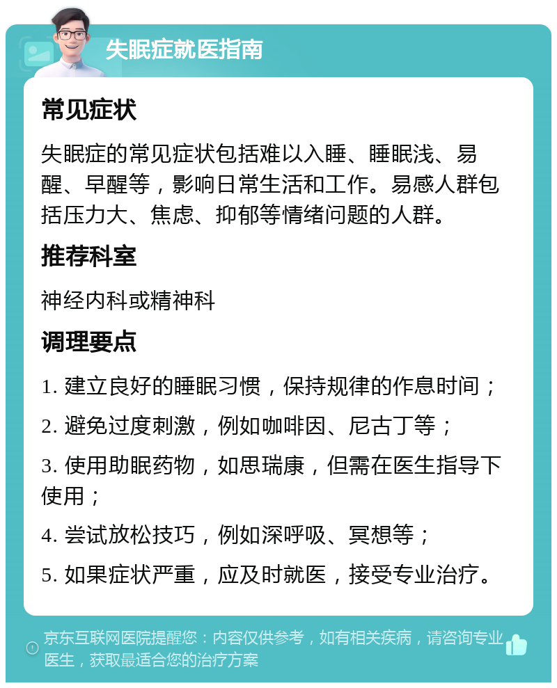 失眠症就医指南 常见症状 失眠症的常见症状包括难以入睡、睡眠浅、易醒、早醒等，影响日常生活和工作。易感人群包括压力大、焦虑、抑郁等情绪问题的人群。 推荐科室 神经内科或精神科 调理要点 1. 建立良好的睡眠习惯，保持规律的作息时间； 2. 避免过度刺激，例如咖啡因、尼古丁等； 3. 使用助眠药物，如思瑞康，但需在医生指导下使用； 4. 尝试放松技巧，例如深呼吸、冥想等； 5. 如果症状严重，应及时就医，接受专业治疗。