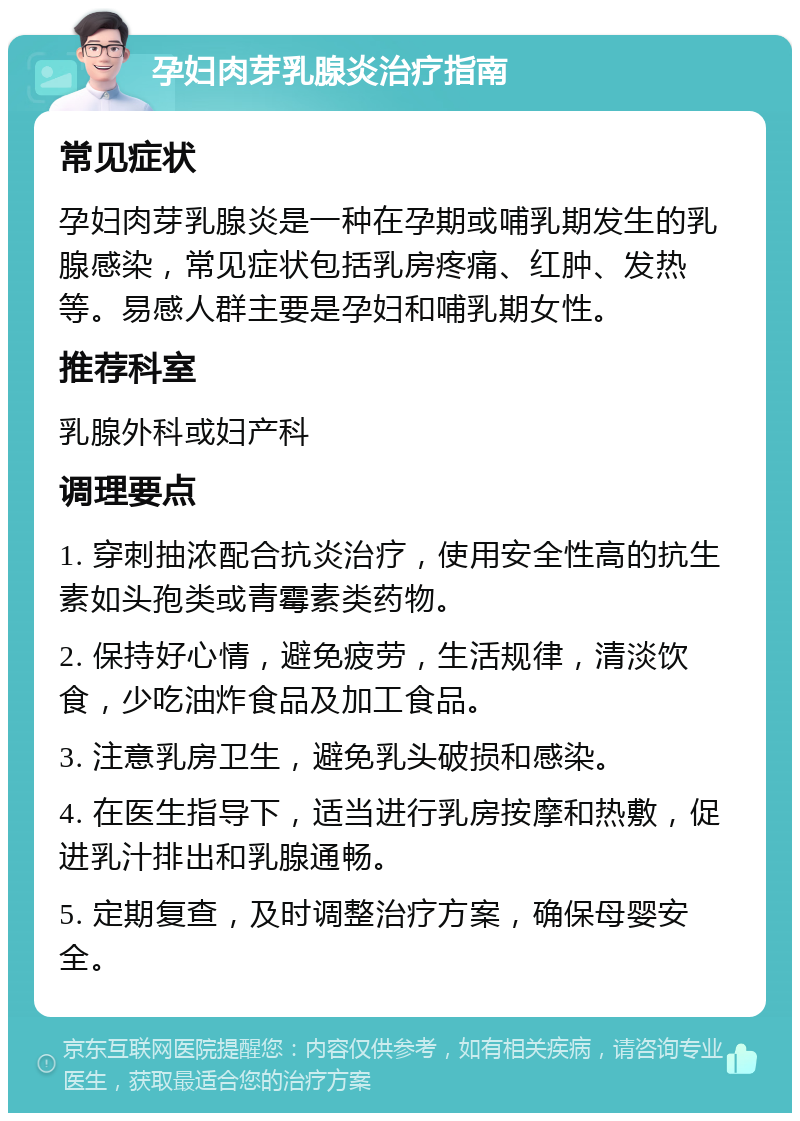 孕妇肉芽乳腺炎治疗指南 常见症状 孕妇肉芽乳腺炎是一种在孕期或哺乳期发生的乳腺感染，常见症状包括乳房疼痛、红肿、发热等。易感人群主要是孕妇和哺乳期女性。 推荐科室 乳腺外科或妇产科 调理要点 1. 穿刺抽浓配合抗炎治疗，使用安全性高的抗生素如头孢类或青霉素类药物。 2. 保持好心情，避免疲劳，生活规律，清淡饮食，少吃油炸食品及加工食品。 3. 注意乳房卫生，避免乳头破损和感染。 4. 在医生指导下，适当进行乳房按摩和热敷，促进乳汁排出和乳腺通畅。 5. 定期复查，及时调整治疗方案，确保母婴安全。