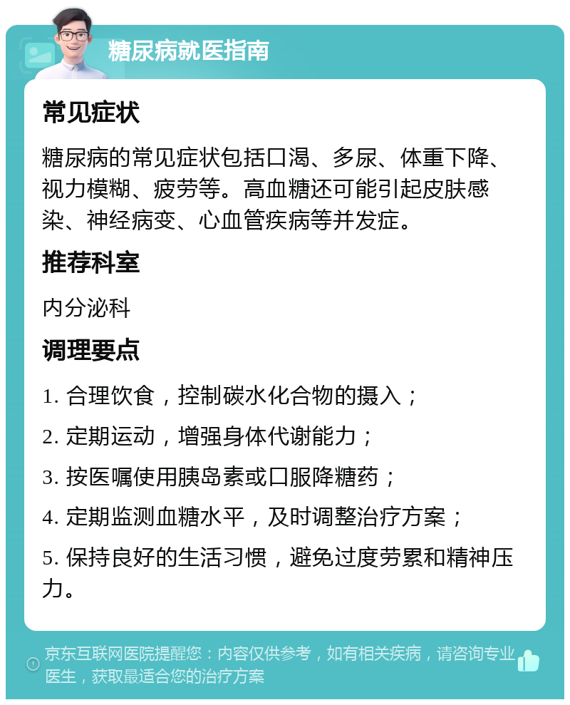 糖尿病就医指南 常见症状 糖尿病的常见症状包括口渴、多尿、体重下降、视力模糊、疲劳等。高血糖还可能引起皮肤感染、神经病变、心血管疾病等并发症。 推荐科室 内分泌科 调理要点 1. 合理饮食，控制碳水化合物的摄入； 2. 定期运动，增强身体代谢能力； 3. 按医嘱使用胰岛素或口服降糖药； 4. 定期监测血糖水平，及时调整治疗方案； 5. 保持良好的生活习惯，避免过度劳累和精神压力。