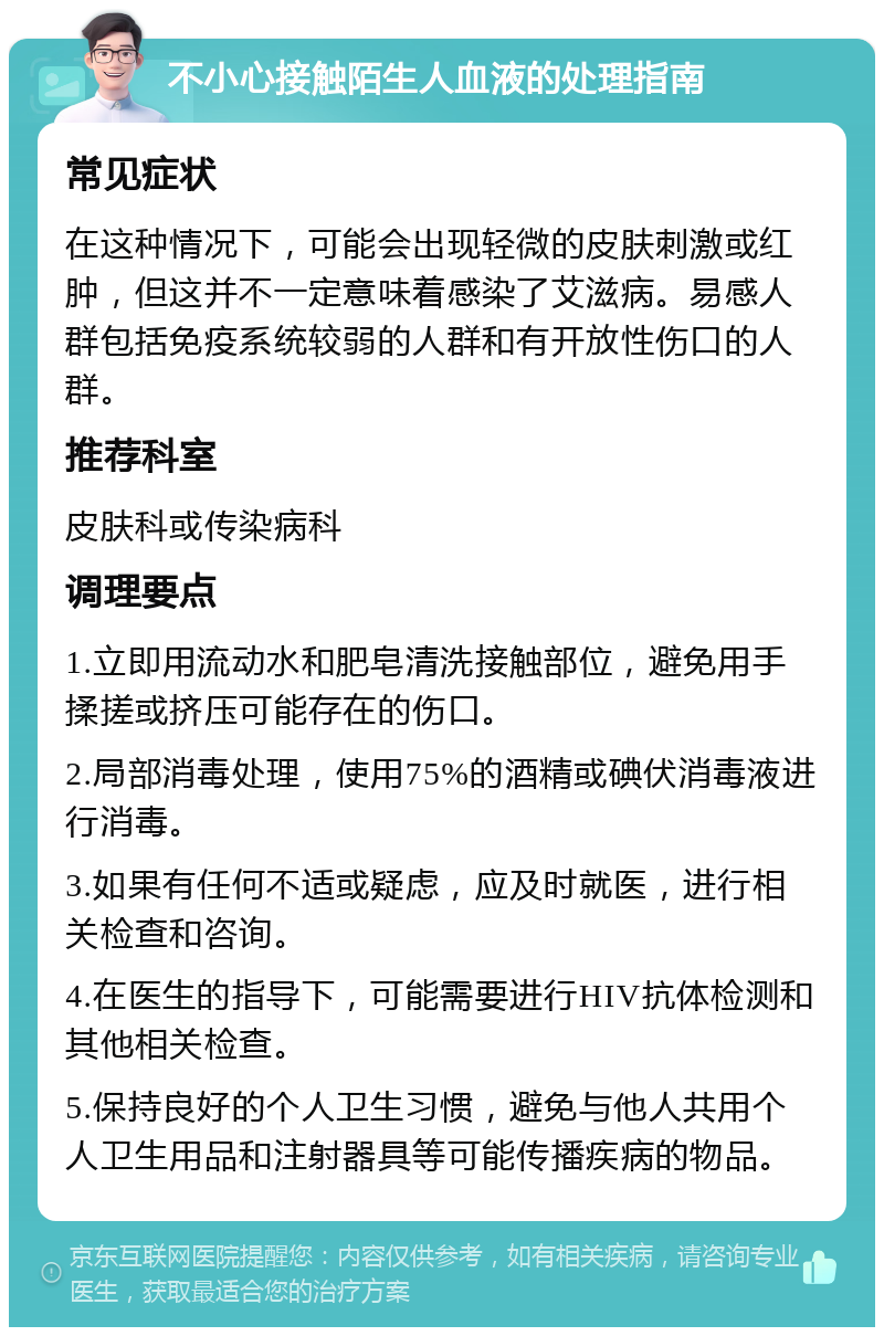 不小心接触陌生人血液的处理指南 常见症状 在这种情况下，可能会出现轻微的皮肤刺激或红肿，但这并不一定意味着感染了艾滋病。易感人群包括免疫系统较弱的人群和有开放性伤口的人群。 推荐科室 皮肤科或传染病科 调理要点 1.立即用流动水和肥皂清洗接触部位，避免用手揉搓或挤压可能存在的伤口。 2.局部消毒处理，使用75%的酒精或碘伏消毒液进行消毒。 3.如果有任何不适或疑虑，应及时就医，进行相关检查和咨询。 4.在医生的指导下，可能需要进行HIV抗体检测和其他相关检查。 5.保持良好的个人卫生习惯，避免与他人共用个人卫生用品和注射器具等可能传播疾病的物品。