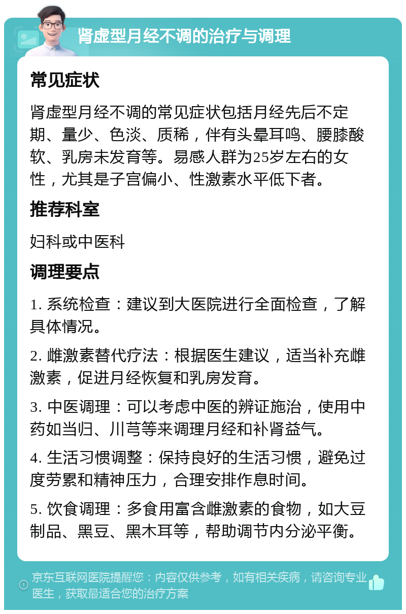 肾虚型月经不调的治疗与调理 常见症状 肾虚型月经不调的常见症状包括月经先后不定期、量少、色淡、质稀，伴有头晕耳鸣、腰膝酸软、乳房未发育等。易感人群为25岁左右的女性，尤其是子宫偏小、性激素水平低下者。 推荐科室 妇科或中医科 调理要点 1. 系统检查：建议到大医院进行全面检查，了解具体情况。 2. 雌激素替代疗法：根据医生建议，适当补充雌激素，促进月经恢复和乳房发育。 3. 中医调理：可以考虑中医的辨证施治，使用中药如当归、川芎等来调理月经和补肾益气。 4. 生活习惯调整：保持良好的生活习惯，避免过度劳累和精神压力，合理安排作息时间。 5. 饮食调理：多食用富含雌激素的食物，如大豆制品、黑豆、黑木耳等，帮助调节内分泌平衡。