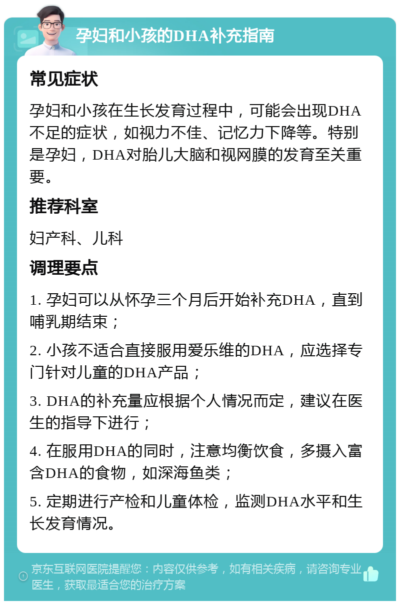 孕妇和小孩的DHA补充指南 常见症状 孕妇和小孩在生长发育过程中，可能会出现DHA不足的症状，如视力不佳、记忆力下降等。特别是孕妇，DHA对胎儿大脑和视网膜的发育至关重要。 推荐科室 妇产科、儿科 调理要点 1. 孕妇可以从怀孕三个月后开始补充DHA，直到哺乳期结束； 2. 小孩不适合直接服用爱乐维的DHA，应选择专门针对儿童的DHA产品； 3. DHA的补充量应根据个人情况而定，建议在医生的指导下进行； 4. 在服用DHA的同时，注意均衡饮食，多摄入富含DHA的食物，如深海鱼类； 5. 定期进行产检和儿童体检，监测DHA水平和生长发育情况。