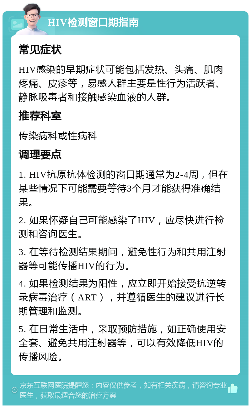 HIV检测窗口期指南 常见症状 HIV感染的早期症状可能包括发热、头痛、肌肉疼痛、皮疹等，易感人群主要是性行为活跃者、静脉吸毒者和接触感染血液的人群。 推荐科室 传染病科或性病科 调理要点 1. HIV抗原抗体检测的窗口期通常为2-4周，但在某些情况下可能需要等待3个月才能获得准确结果。 2. 如果怀疑自己可能感染了HIV，应尽快进行检测和咨询医生。 3. 在等待检测结果期间，避免性行为和共用注射器等可能传播HIV的行为。 4. 如果检测结果为阳性，应立即开始接受抗逆转录病毒治疗（ART），并遵循医生的建议进行长期管理和监测。 5. 在日常生活中，采取预防措施，如正确使用安全套、避免共用注射器等，可以有效降低HIV的传播风险。