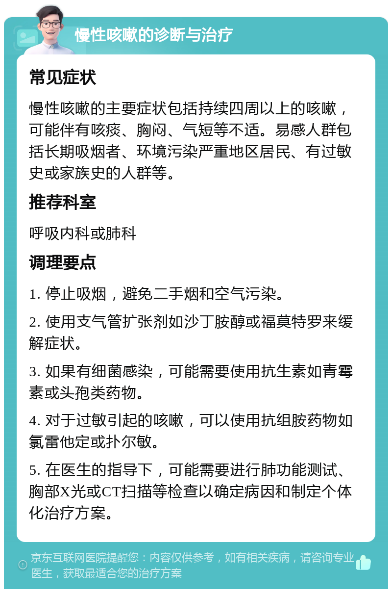 慢性咳嗽的诊断与治疗 常见症状 慢性咳嗽的主要症状包括持续四周以上的咳嗽，可能伴有咳痰、胸闷、气短等不适。易感人群包括长期吸烟者、环境污染严重地区居民、有过敏史或家族史的人群等。 推荐科室 呼吸内科或肺科 调理要点 1. 停止吸烟，避免二手烟和空气污染。 2. 使用支气管扩张剂如沙丁胺醇或福莫特罗来缓解症状。 3. 如果有细菌感染，可能需要使用抗生素如青霉素或头孢类药物。 4. 对于过敏引起的咳嗽，可以使用抗组胺药物如氯雷他定或扑尔敏。 5. 在医生的指导下，可能需要进行肺功能测试、胸部X光或CT扫描等检查以确定病因和制定个体化治疗方案。