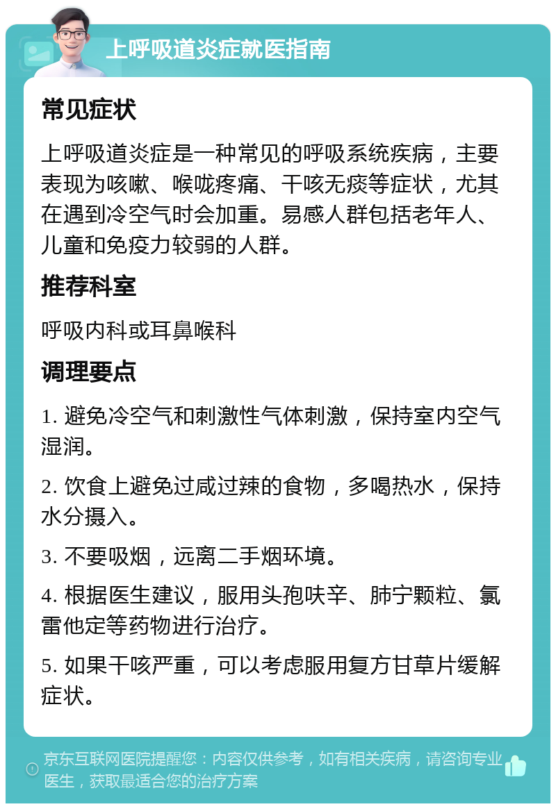 上呼吸道炎症就医指南 常见症状 上呼吸道炎症是一种常见的呼吸系统疾病，主要表现为咳嗽、喉咙疼痛、干咳无痰等症状，尤其在遇到冷空气时会加重。易感人群包括老年人、儿童和免疫力较弱的人群。 推荐科室 呼吸内科或耳鼻喉科 调理要点 1. 避免冷空气和刺激性气体刺激，保持室内空气湿润。 2. 饮食上避免过咸过辣的食物，多喝热水，保持水分摄入。 3. 不要吸烟，远离二手烟环境。 4. 根据医生建议，服用头孢呋辛、肺宁颗粒、氯雷他定等药物进行治疗。 5. 如果干咳严重，可以考虑服用复方甘草片缓解症状。