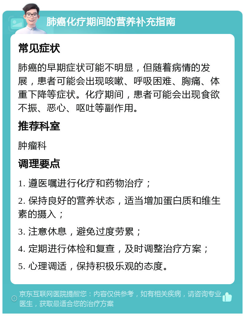 肺癌化疗期间的营养补充指南 常见症状 肺癌的早期症状可能不明显，但随着病情的发展，患者可能会出现咳嗽、呼吸困难、胸痛、体重下降等症状。化疗期间，患者可能会出现食欲不振、恶心、呕吐等副作用。 推荐科室 肿瘤科 调理要点 1. 遵医嘱进行化疗和药物治疗； 2. 保持良好的营养状态，适当增加蛋白质和维生素的摄入； 3. 注意休息，避免过度劳累； 4. 定期进行体检和复查，及时调整治疗方案； 5. 心理调适，保持积极乐观的态度。