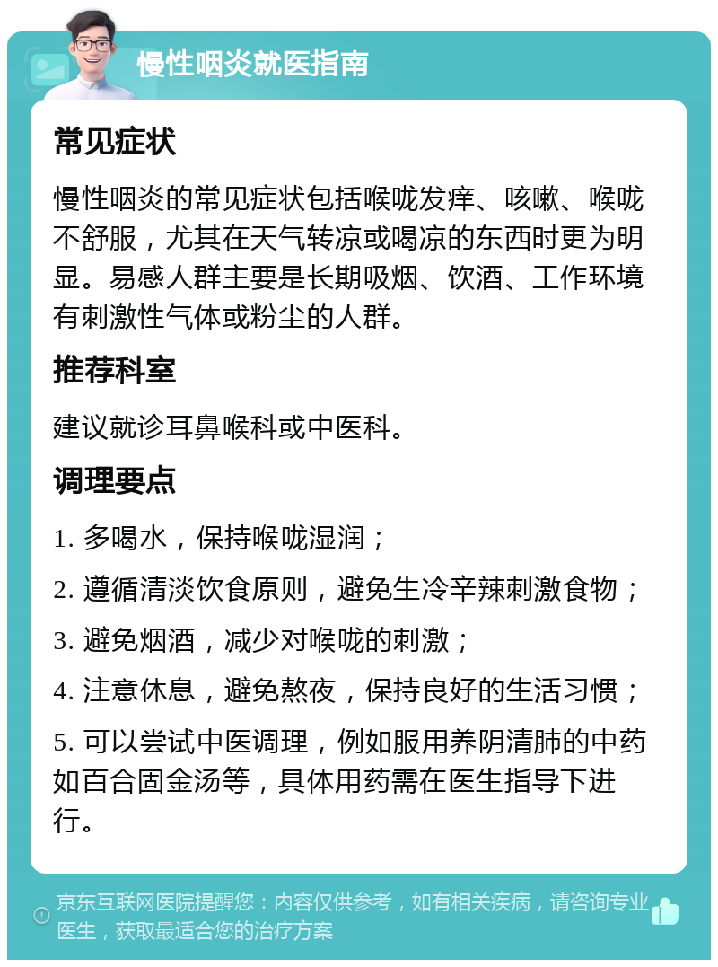 慢性咽炎就医指南 常见症状 慢性咽炎的常见症状包括喉咙发痒、咳嗽、喉咙不舒服，尤其在天气转凉或喝凉的东西时更为明显。易感人群主要是长期吸烟、饮酒、工作环境有刺激性气体或粉尘的人群。 推荐科室 建议就诊耳鼻喉科或中医科。 调理要点 1. 多喝水，保持喉咙湿润； 2. 遵循清淡饮食原则，避免生冷辛辣刺激食物； 3. 避免烟酒，减少对喉咙的刺激； 4. 注意休息，避免熬夜，保持良好的生活习惯； 5. 可以尝试中医调理，例如服用养阴清肺的中药如百合固金汤等，具体用药需在医生指导下进行。