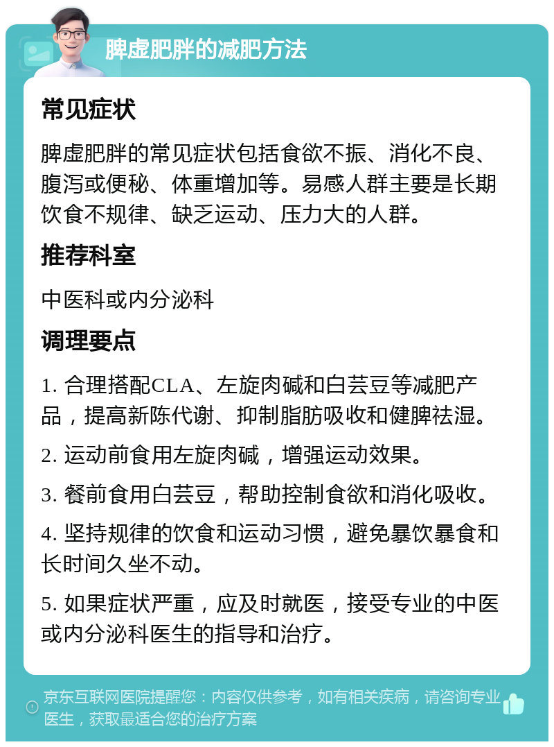 脾虚肥胖的减肥方法 常见症状 脾虚肥胖的常见症状包括食欲不振、消化不良、腹泻或便秘、体重增加等。易感人群主要是长期饮食不规律、缺乏运动、压力大的人群。 推荐科室 中医科或内分泌科 调理要点 1. 合理搭配CLA、左旋肉碱和白芸豆等减肥产品，提高新陈代谢、抑制脂肪吸收和健脾祛湿。 2. 运动前食用左旋肉碱，增强运动效果。 3. 餐前食用白芸豆，帮助控制食欲和消化吸收。 4. 坚持规律的饮食和运动习惯，避免暴饮暴食和长时间久坐不动。 5. 如果症状严重，应及时就医，接受专业的中医或内分泌科医生的指导和治疗。