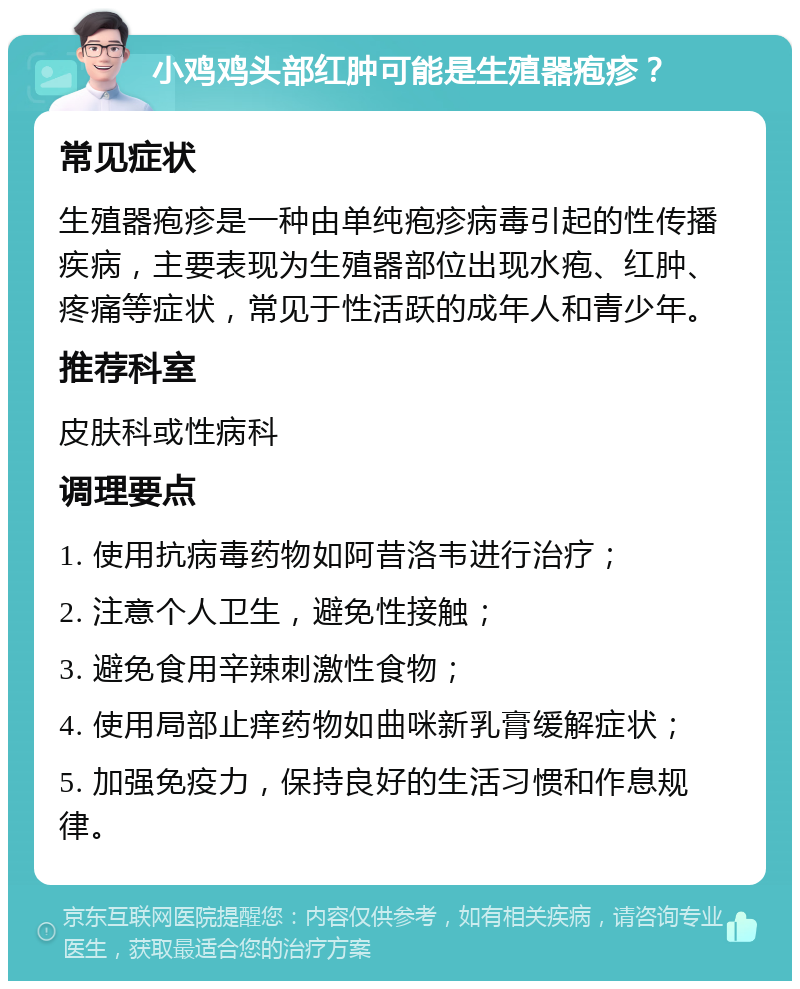 小鸡鸡头部红肿可能是生殖器疱疹？ 常见症状 生殖器疱疹是一种由单纯疱疹病毒引起的性传播疾病，主要表现为生殖器部位出现水疱、红肿、疼痛等症状，常见于性活跃的成年人和青少年。 推荐科室 皮肤科或性病科 调理要点 1. 使用抗病毒药物如阿昔洛韦进行治疗； 2. 注意个人卫生，避免性接触； 3. 避免食用辛辣刺激性食物； 4. 使用局部止痒药物如曲咪新乳膏缓解症状； 5. 加强免疫力，保持良好的生活习惯和作息规律。