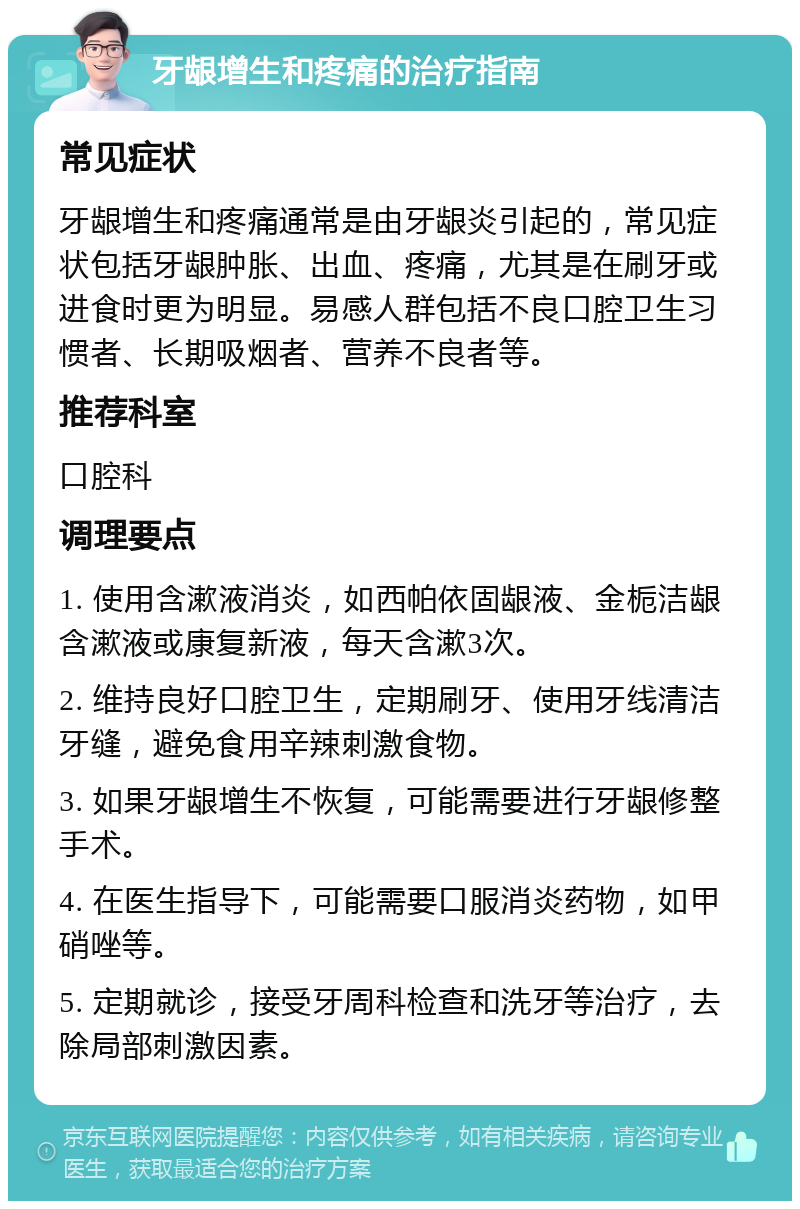 牙龈增生和疼痛的治疗指南 常见症状 牙龈增生和疼痛通常是由牙龈炎引起的，常见症状包括牙龈肿胀、出血、疼痛，尤其是在刷牙或进食时更为明显。易感人群包括不良口腔卫生习惯者、长期吸烟者、营养不良者等。 推荐科室 口腔科 调理要点 1. 使用含漱液消炎，如西帕依固龈液、金栀洁龈含漱液或康复新液，每天含漱3次。 2. 维持良好口腔卫生，定期刷牙、使用牙线清洁牙缝，避免食用辛辣刺激食物。 3. 如果牙龈增生不恢复，可能需要进行牙龈修整手术。 4. 在医生指导下，可能需要口服消炎药物，如甲硝唑等。 5. 定期就诊，接受牙周科检查和洗牙等治疗，去除局部刺激因素。