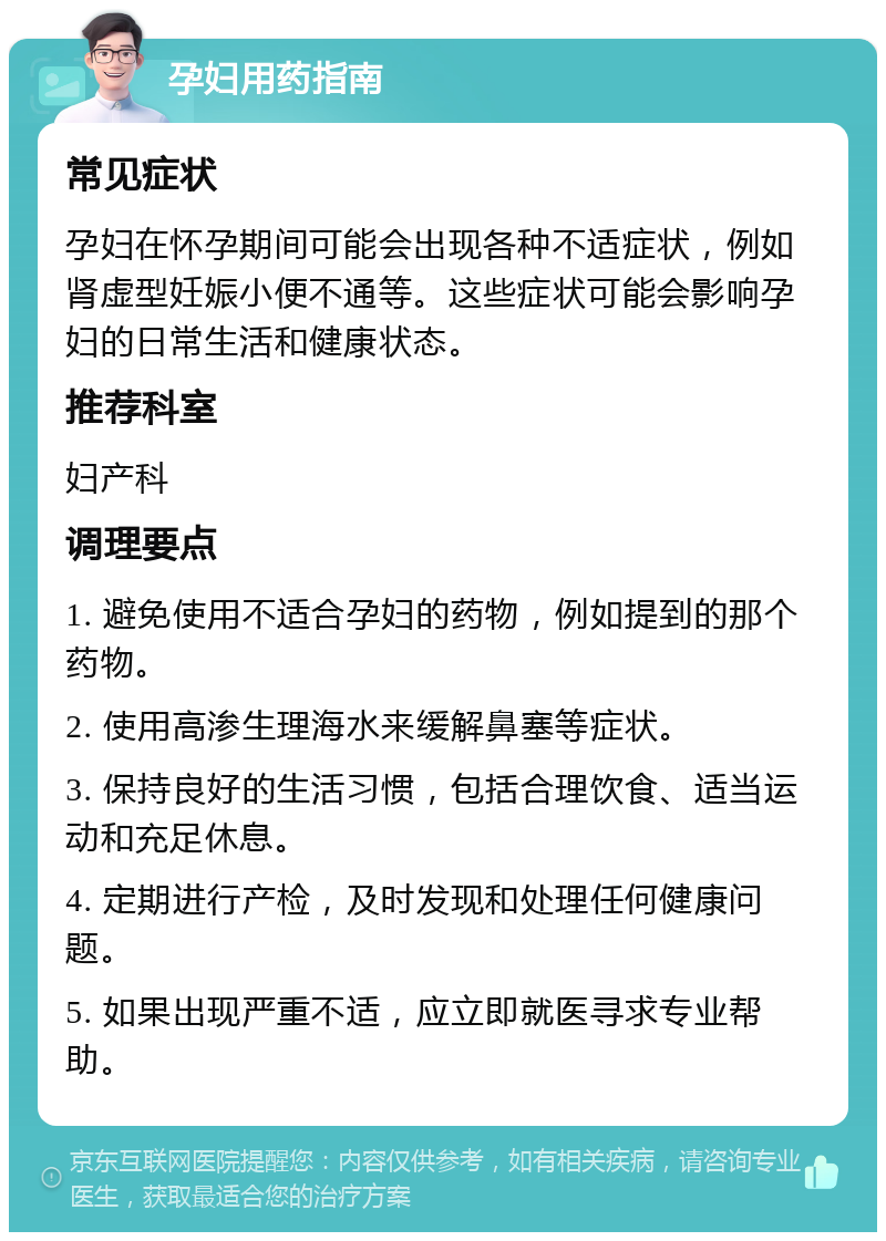 孕妇用药指南 常见症状 孕妇在怀孕期间可能会出现各种不适症状，例如肾虚型妊娠小便不通等。这些症状可能会影响孕妇的日常生活和健康状态。 推荐科室 妇产科 调理要点 1. 避免使用不适合孕妇的药物，例如提到的那个药物。 2. 使用高渗生理海水来缓解鼻塞等症状。 3. 保持良好的生活习惯，包括合理饮食、适当运动和充足休息。 4. 定期进行产检，及时发现和处理任何健康问题。 5. 如果出现严重不适，应立即就医寻求专业帮助。