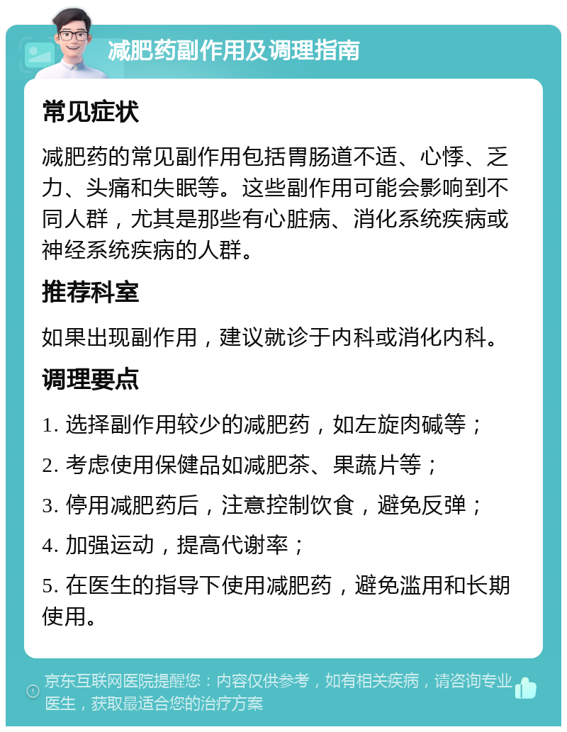 减肥药副作用及调理指南 常见症状 减肥药的常见副作用包括胃肠道不适、心悸、乏力、头痛和失眠等。这些副作用可能会影响到不同人群，尤其是那些有心脏病、消化系统疾病或神经系统疾病的人群。 推荐科室 如果出现副作用，建议就诊于内科或消化内科。 调理要点 1. 选择副作用较少的减肥药，如左旋肉碱等； 2. 考虑使用保健品如减肥茶、果蔬片等； 3. 停用减肥药后，注意控制饮食，避免反弹； 4. 加强运动，提高代谢率； 5. 在医生的指导下使用减肥药，避免滥用和长期使用。