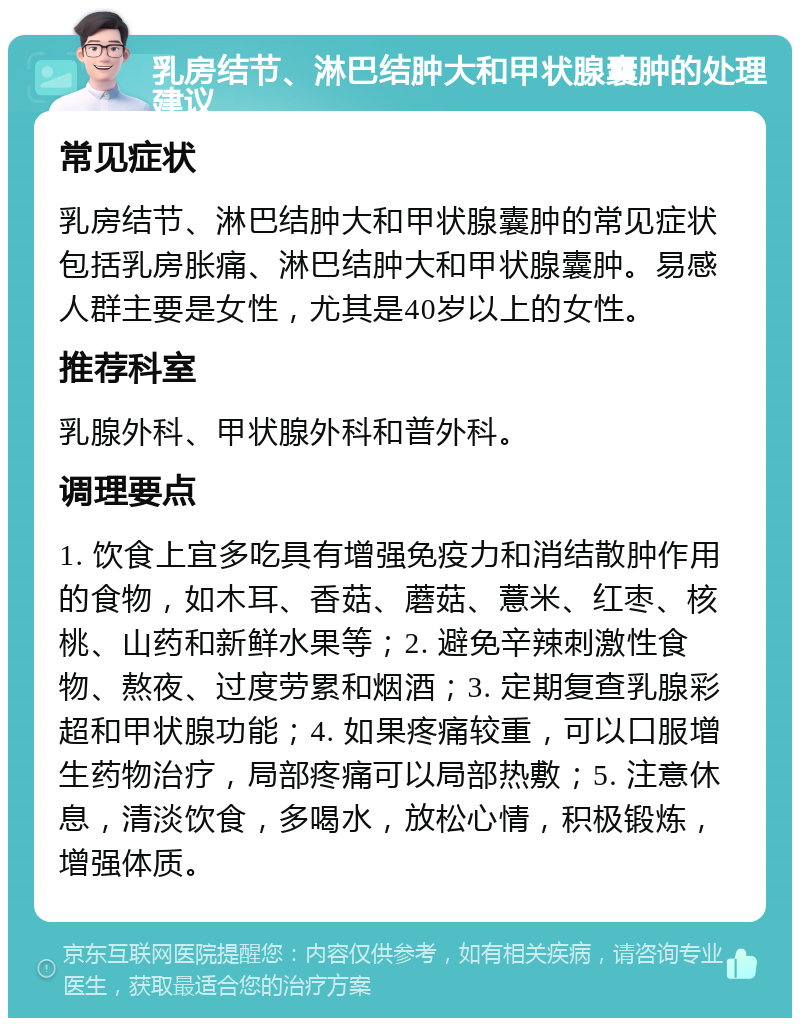 乳房结节、淋巴结肿大和甲状腺囊肿的处理建议 常见症状 乳房结节、淋巴结肿大和甲状腺囊肿的常见症状包括乳房胀痛、淋巴结肿大和甲状腺囊肿。易感人群主要是女性，尤其是40岁以上的女性。 推荐科室 乳腺外科、甲状腺外科和普外科。 调理要点 1. 饮食上宜多吃具有增强免疫力和消结散肿作用的食物，如木耳、香菇、蘑菇、薏米、红枣、核桃、山药和新鲜水果等；2. 避免辛辣刺激性食物、熬夜、过度劳累和烟酒；3. 定期复查乳腺彩超和甲状腺功能；4. 如果疼痛较重，可以口服增生药物治疗，局部疼痛可以局部热敷；5. 注意休息，清淡饮食，多喝水，放松心情，积极锻炼，增强体质。