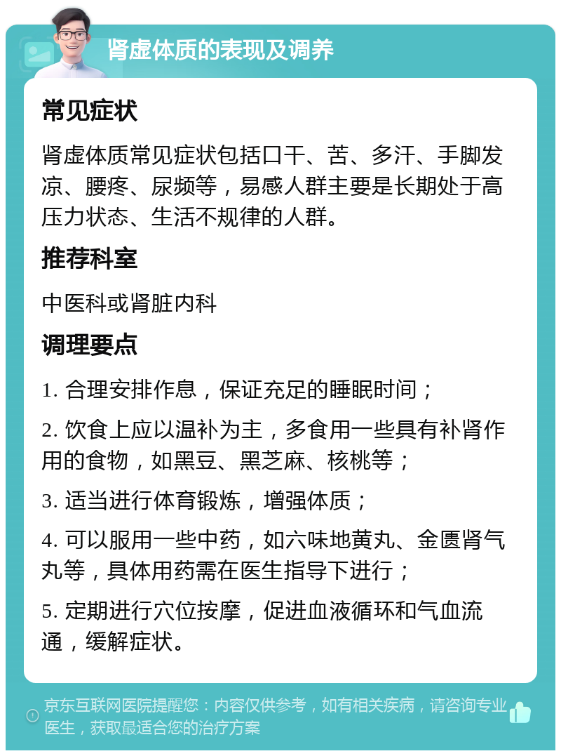 肾虚体质的表现及调养 常见症状 肾虚体质常见症状包括口干、苦、多汗、手脚发凉、腰疼、尿频等，易感人群主要是长期处于高压力状态、生活不规律的人群。 推荐科室 中医科或肾脏内科 调理要点 1. 合理安排作息，保证充足的睡眠时间； 2. 饮食上应以温补为主，多食用一些具有补肾作用的食物，如黑豆、黑芝麻、核桃等； 3. 适当进行体育锻炼，增强体质； 4. 可以服用一些中药，如六味地黄丸、金匮肾气丸等，具体用药需在医生指导下进行； 5. 定期进行穴位按摩，促进血液循环和气血流通，缓解症状。