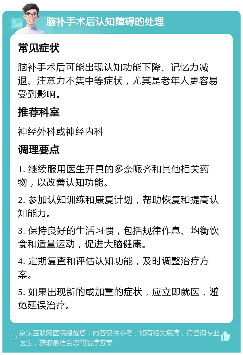 脑补手术后认知障碍的处理 常见症状 脑补手术后可能出现认知功能下降、记忆力减退、注意力不集中等症状，尤其是老年人更容易受到影响。 推荐科室 神经外科或神经内科 调理要点 1. 继续服用医生开具的多奈哌齐和其他相关药物，以改善认知功能。 2. 参加认知训练和康复计划，帮助恢复和提高认知能力。 3. 保持良好的生活习惯，包括规律作息、均衡饮食和适量运动，促进大脑健康。 4. 定期复查和评估认知功能，及时调整治疗方案。 5. 如果出现新的或加重的症状，应立即就医，避免延误治疗。