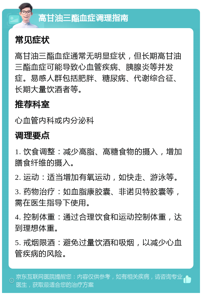 高甘油三酯血症调理指南 常见症状 高甘油三酯血症通常无明显症状，但长期高甘油三酯血症可能导致心血管疾病、胰腺炎等并发症。易感人群包括肥胖、糖尿病、代谢综合征、长期大量饮酒者等。 推荐科室 心血管内科或内分泌科 调理要点 1. 饮食调整：减少高脂、高糖食物的摄入，增加膳食纤维的摄入。 2. 运动：适当增加有氧运动，如快走、游泳等。 3. 药物治疗：如血脂康胶囊、非诺贝特胶囊等，需在医生指导下使用。 4. 控制体重：通过合理饮食和运动控制体重，达到理想体重。 5. 戒烟限酒：避免过量饮酒和吸烟，以减少心血管疾病的风险。