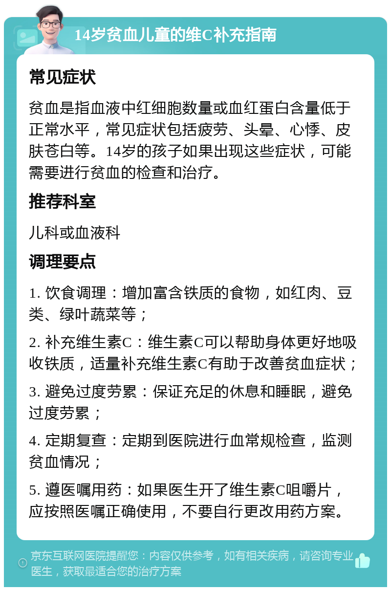 14岁贫血儿童的维C补充指南 常见症状 贫血是指血液中红细胞数量或血红蛋白含量低于正常水平，常见症状包括疲劳、头晕、心悸、皮肤苍白等。14岁的孩子如果出现这些症状，可能需要进行贫血的检查和治疗。 推荐科室 儿科或血液科 调理要点 1. 饮食调理：增加富含铁质的食物，如红肉、豆类、绿叶蔬菜等； 2. 补充维生素C：维生素C可以帮助身体更好地吸收铁质，适量补充维生素C有助于改善贫血症状； 3. 避免过度劳累：保证充足的休息和睡眠，避免过度劳累； 4. 定期复查：定期到医院进行血常规检查，监测贫血情况； 5. 遵医嘱用药：如果医生开了维生素C咀嚼片，应按照医嘱正确使用，不要自行更改用药方案。