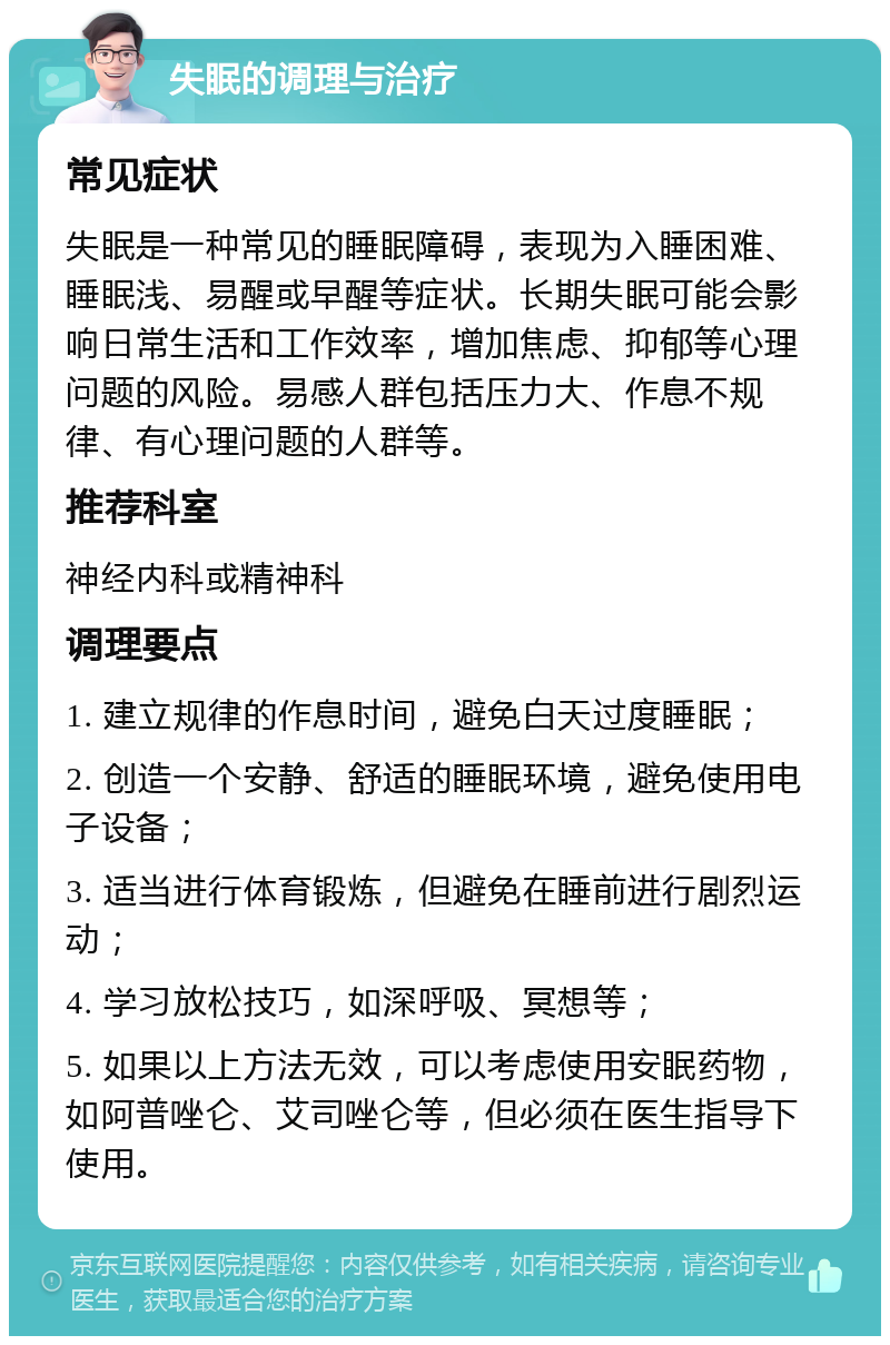 失眠的调理与治疗 常见症状 失眠是一种常见的睡眠障碍，表现为入睡困难、睡眠浅、易醒或早醒等症状。长期失眠可能会影响日常生活和工作效率，增加焦虑、抑郁等心理问题的风险。易感人群包括压力大、作息不规律、有心理问题的人群等。 推荐科室 神经内科或精神科 调理要点 1. 建立规律的作息时间，避免白天过度睡眠； 2. 创造一个安静、舒适的睡眠环境，避免使用电子设备； 3. 适当进行体育锻炼，但避免在睡前进行剧烈运动； 4. 学习放松技巧，如深呼吸、冥想等； 5. 如果以上方法无效，可以考虑使用安眠药物，如阿普唑仑、艾司唑仑等，但必须在医生指导下使用。